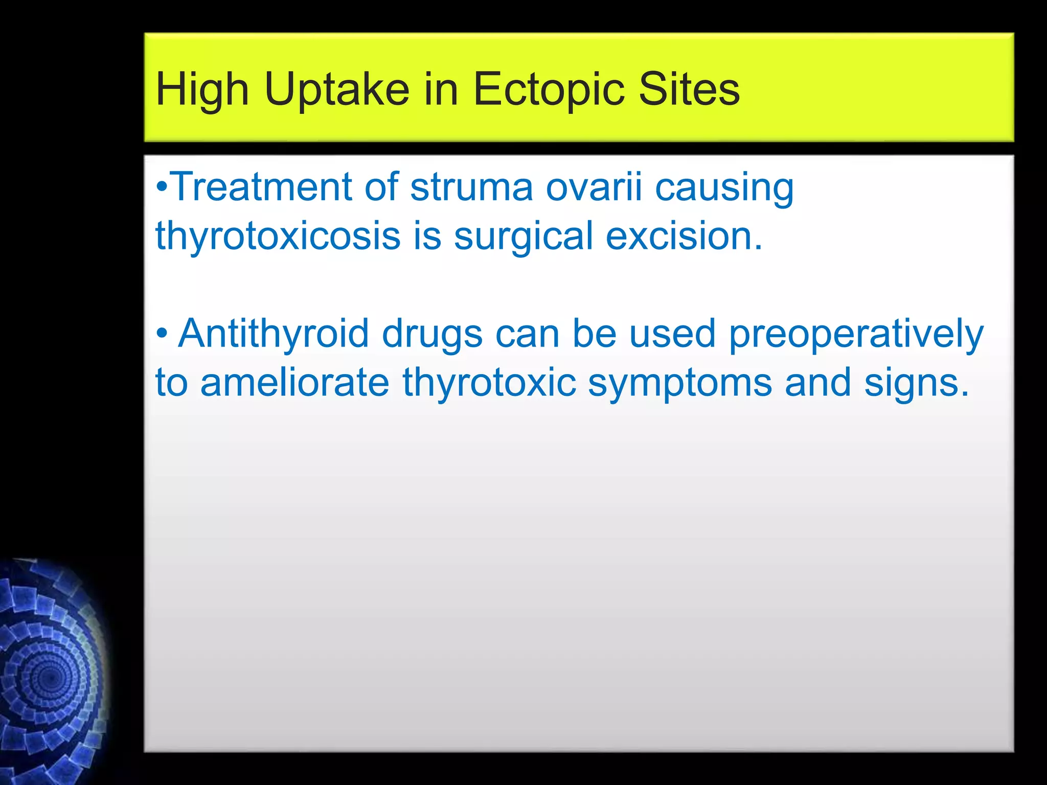 •Treatment of struma ovarii causing
thyrotoxicosis is surgical excision.
• Antithyroid drugs can be used preoperatively
to ameliorate thyrotoxic symptoms and signs.
High Uptake in Ectopic Sites
 