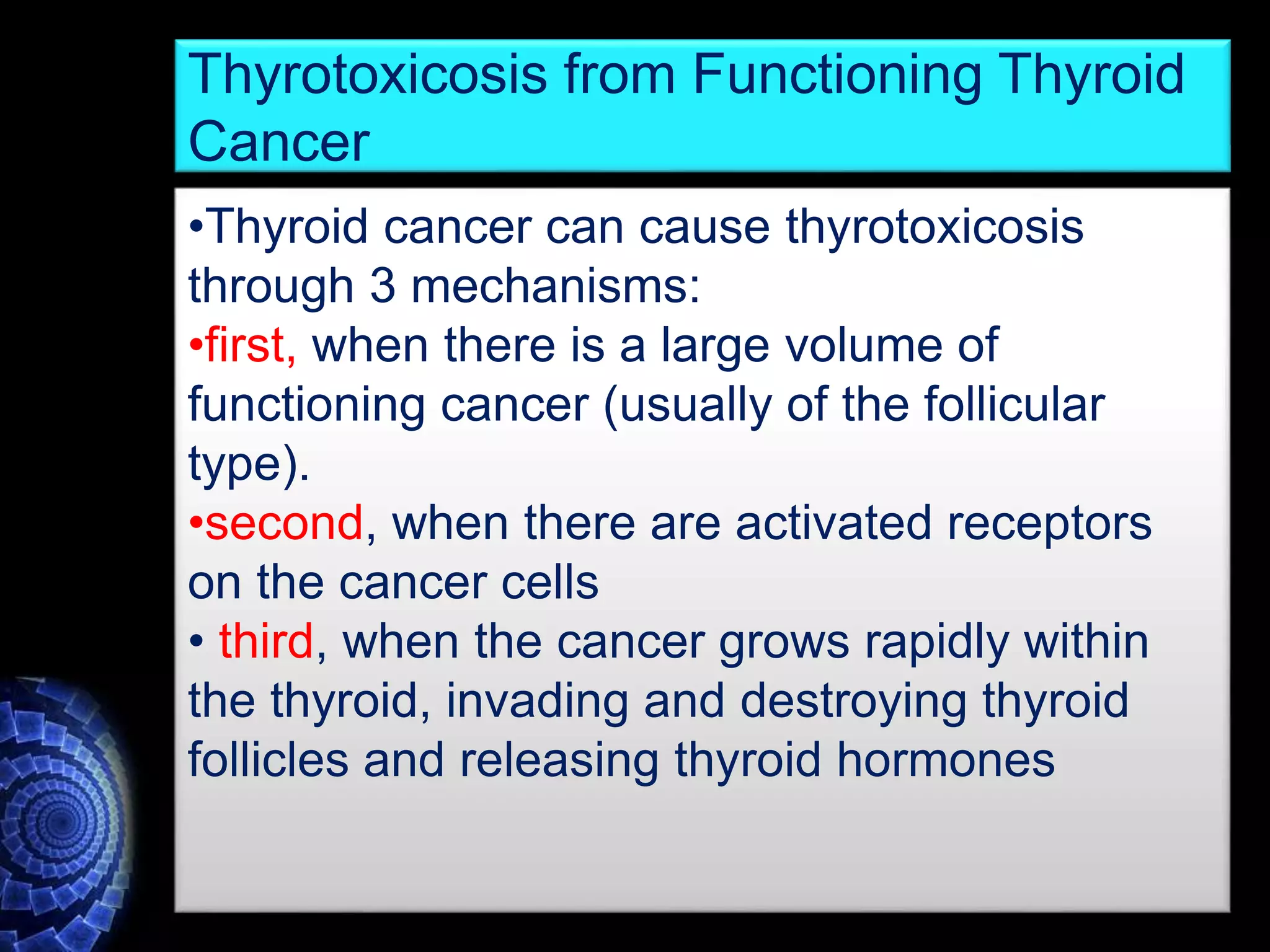 •Thyroid cancer can cause thyrotoxicosis
through 3 mechanisms:
•first, when there is a large volume of
functioning cancer (usually of the follicular
type).
•second, when there are activated receptors
on the cancer cells
• third, when the cancer grows rapidly within
the thyroid, invading and destroying thyroid
follicles and releasing thyroid hormones
Thyrotoxicosis from Functioning Thyroid
Cancer
 
