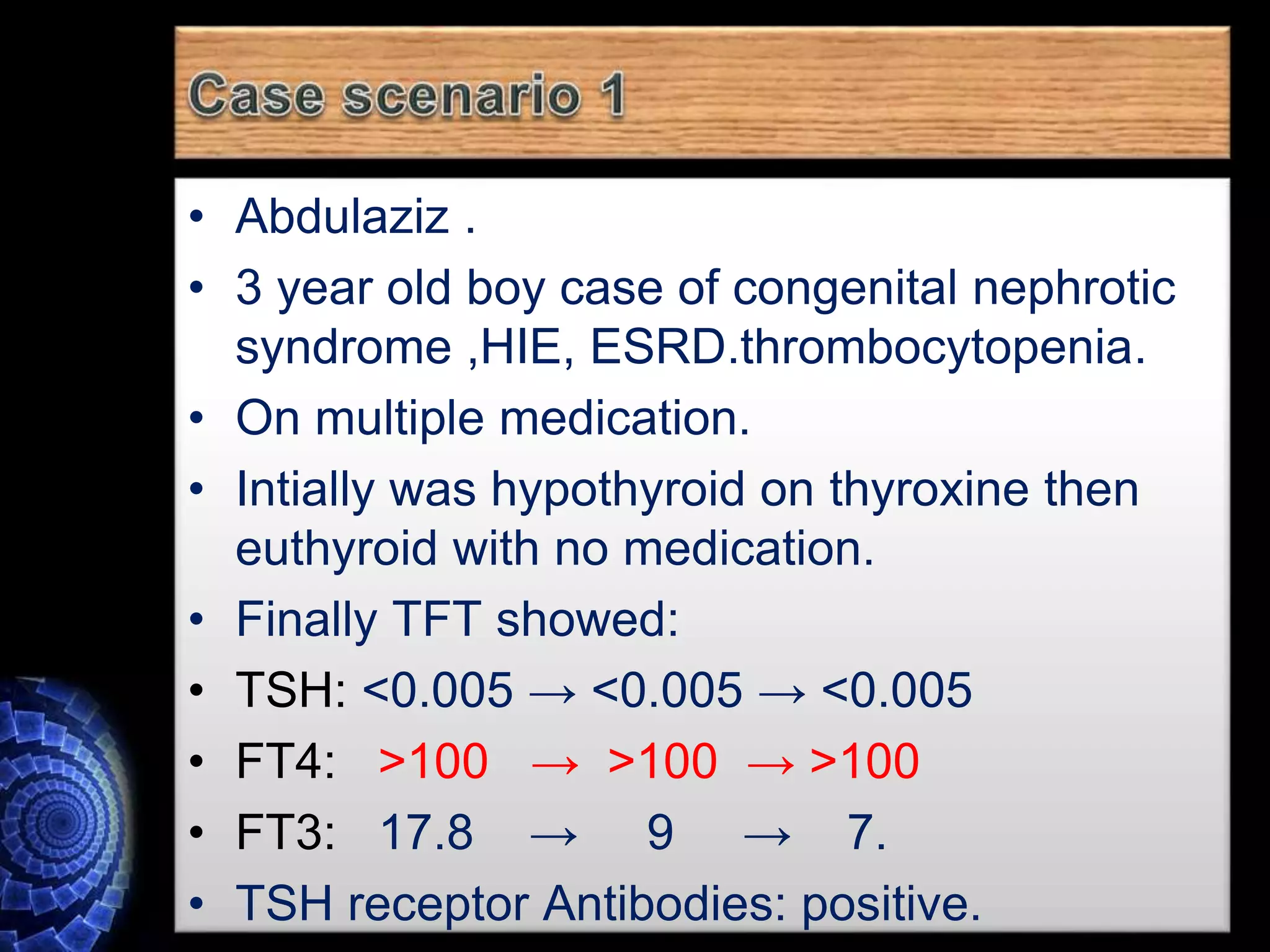 • Abdulaziz .
• 3 year old boy case of congenital nephrotic
syndrome ,HIE, ESRD.thrombocytopenia.
• On multiple medication.
• Intially was hypothyroid on thyroxine then
euthyroid with no medication.
• Finally TFT showed:
• TSH: <0.005 → <0.005 → <0.005
• FT4: >100 → >100 → >100
• FT3: 17.8 → 9 → 7.
• TSH receptor Antibodies: positive.
 