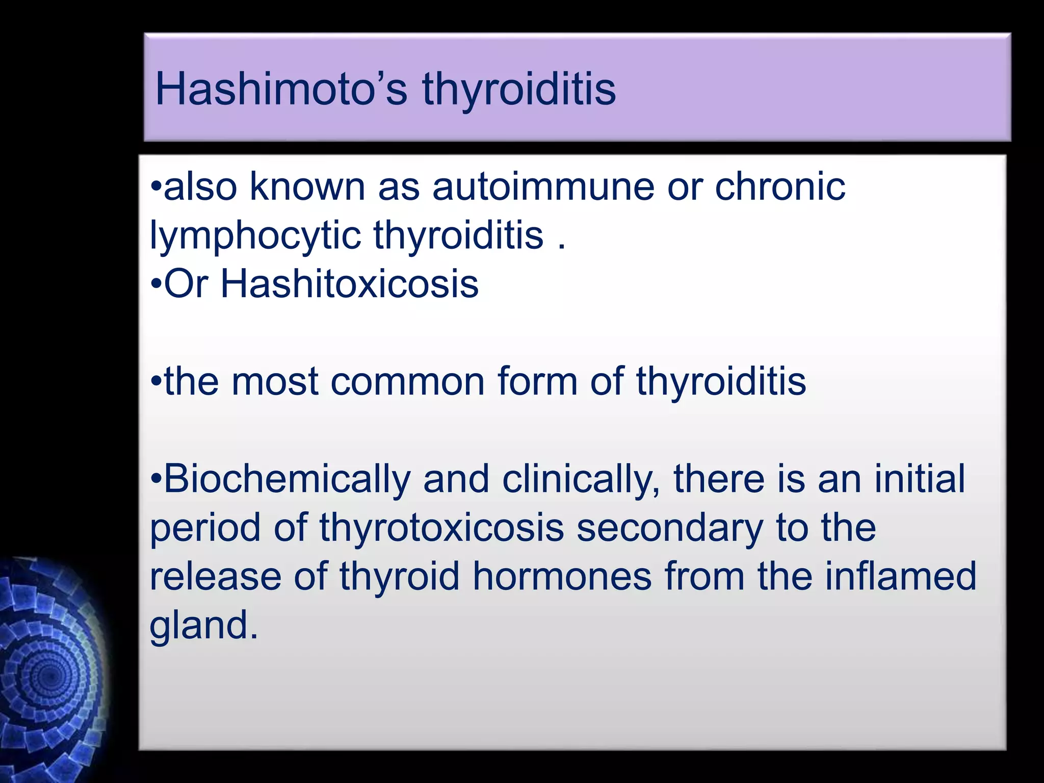 •also known as autoimmune or chronic
lymphocytic thyroiditis .
•Or Hashitoxicosis
•the most common form of thyroiditis
•Biochemically and clinically, there is an initial
period of thyrotoxicosis secondary to the
release of thyroid hormones from the inflamed
gland.
Hashimoto’s thyroiditis
 