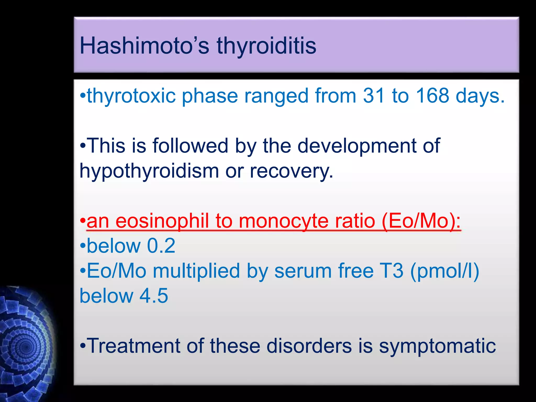•thyrotoxic phase ranged from 31 to 168 days.
•This is followed by the development of
hypothyroidism or recovery.
•an eosinophil to monocyte ratio (Eo/Mo):
•below 0.2
•Eo/Mo multiplied by serum free T3 (pmol/l)
below 4.5
•Treatment of these disorders is symptomatic
Hashimoto’s thyroiditis
 