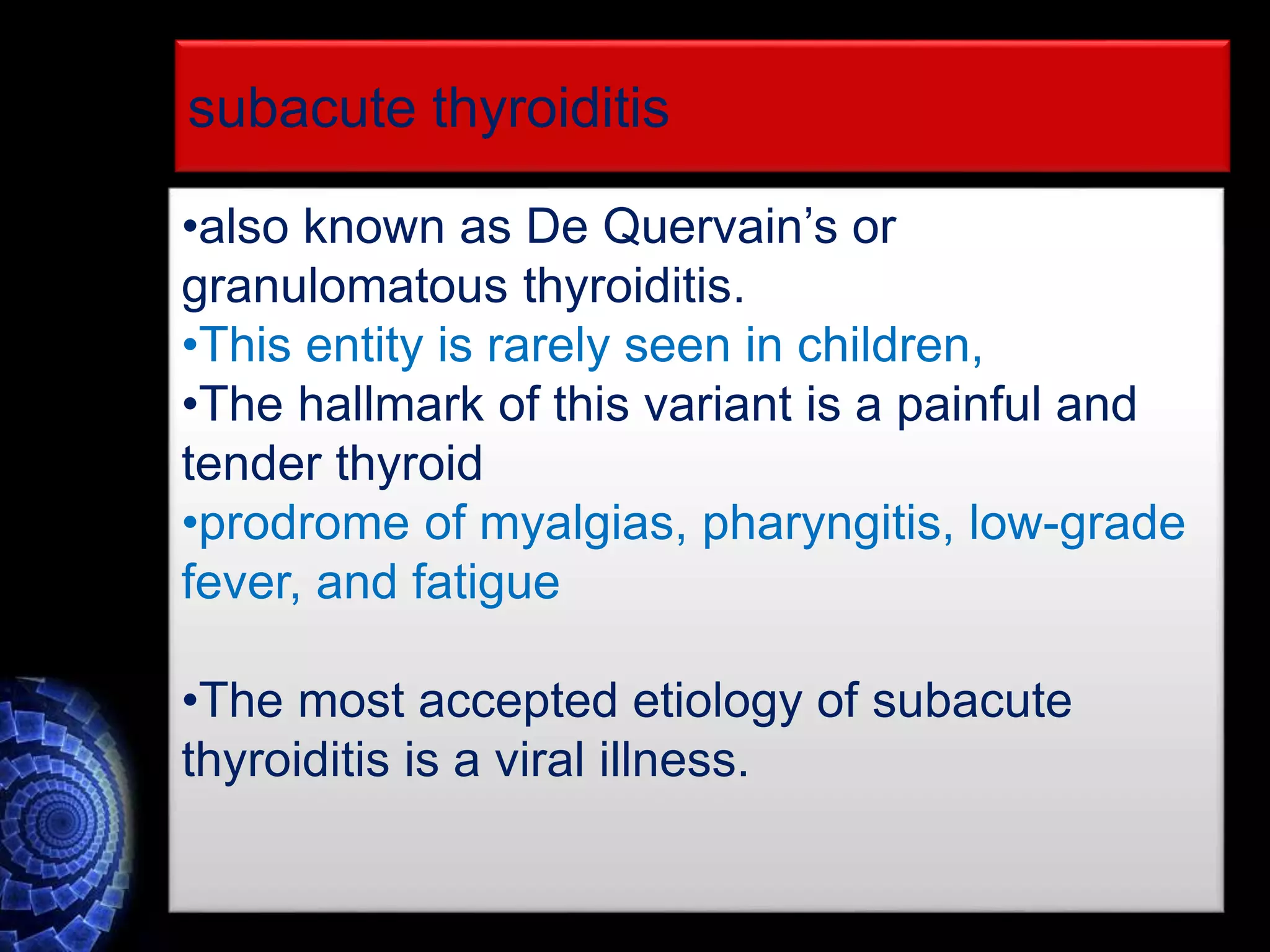 •also known as De Quervain’s or
granulomatous thyroiditis.
•This entity is rarely seen in children,
•The hallmark of this variant is a painful and
tender thyroid
•prodrome of myalgias, pharyngitis, low-grade
fever, and fatigue
•The most accepted etiology of subacute
thyroiditis is a viral illness.
subacute thyroiditis
 