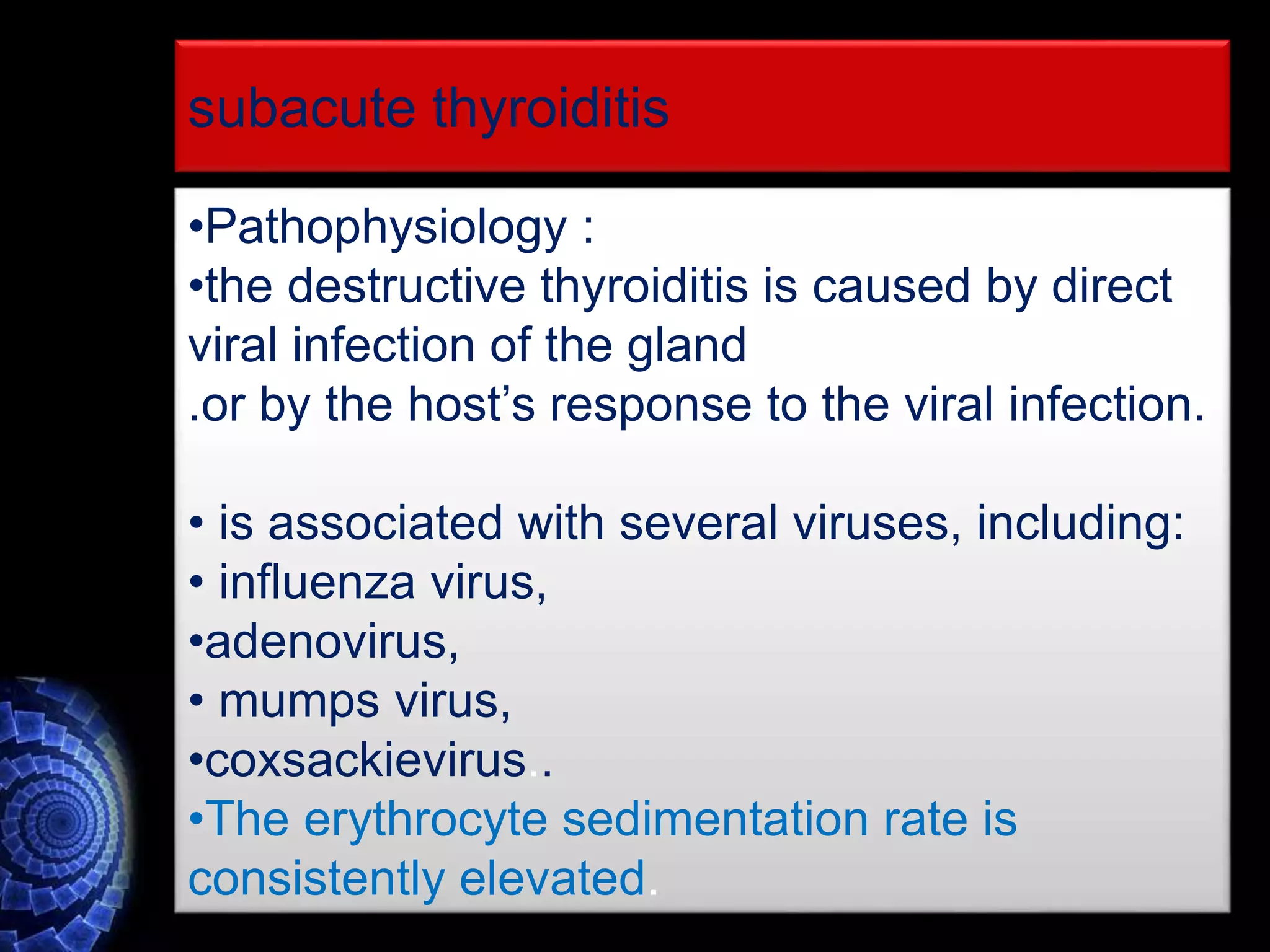 •Pathophysiology :
•the destructive thyroiditis is caused by direct
viral infection of the gland
.or by the host’s response to the viral infection.
• is associated with several viruses, including:
• influenza virus,
•adenovirus,
• mumps virus,
•coxsackievirus..
•The erythrocyte sedimentation rate is
consistently elevated.
subacute thyroiditis
 