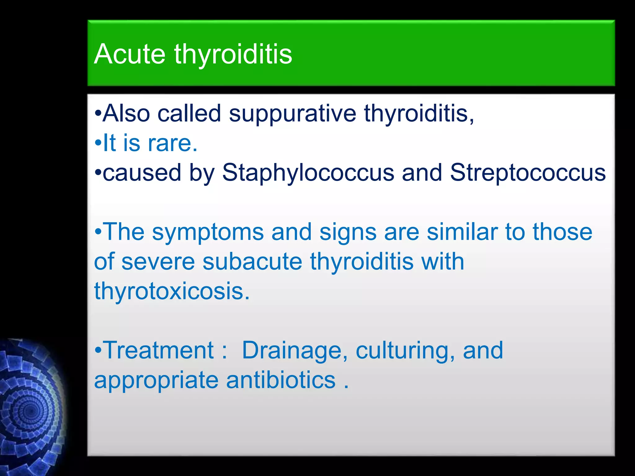 •Also called suppurative thyroiditis,
•It is rare.
•caused by Staphylococcus and Streptococcus
•The symptoms and signs are similar to those
of severe subacute thyroiditis with
thyrotoxicosis.
•Treatment : Drainage, culturing, and
appropriate antibiotics .
Acute thyroiditis
 