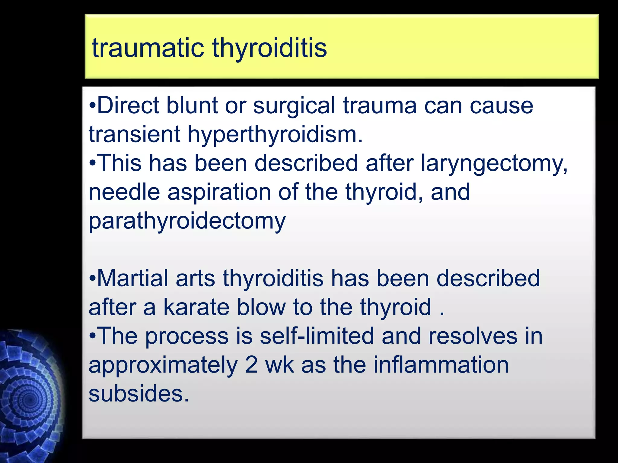 •Direct blunt or surgical trauma can cause
transient hyperthyroidism.
•This has been described after laryngectomy,
needle aspiration of the thyroid, and
parathyroidectomy
•Martial arts thyroiditis has been described
after a karate blow to the thyroid .
•The process is self-limited and resolves in
approximately 2 wk as the inflammation
subsides.
traumatic thyroiditis
 
