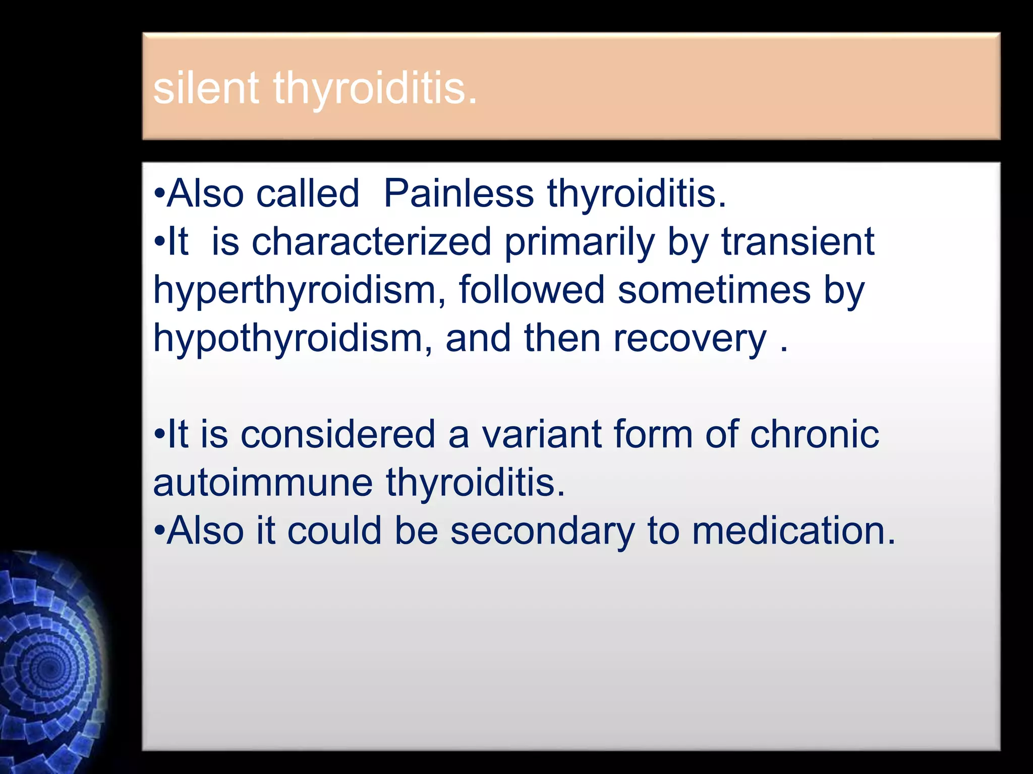 silent thyroiditis.
•Also called Painless thyroiditis.
•It is characterized primarily by transient
hyperthyroidism, followed sometimes by
hypothyroidism, and then recovery .
•It is considered a variant form of chronic
autoimmune thyroiditis.
•Also it could be secondary to medication.
 