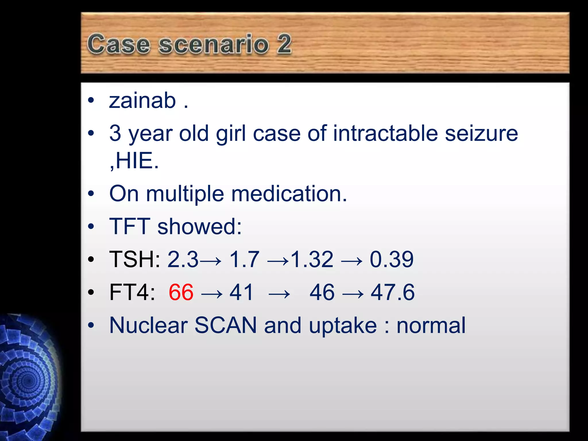 • zainab .
• 3 year old girl case of intractable seizure
,HIE.
• On multiple medication.
• TFT showed:
• TSH: 2.3→ 1.7 →1.32 → 0.39
• FT4: 66 → 41 → 46 → 47.6
• Nuclear SCAN and uptake : normal
 