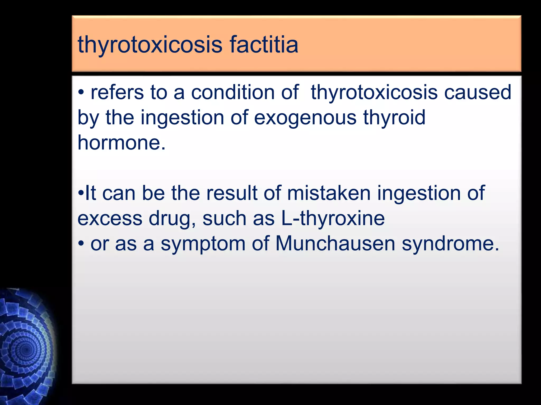 • refers to a condition of thyrotoxicosis caused
by the ingestion of exogenous thyroid
hormone.
•It can be the result of mistaken ingestion of
excess drug, such as L-thyroxine
• or as a symptom of Munchausen syndrome.
thyrotoxicosis factitia
 