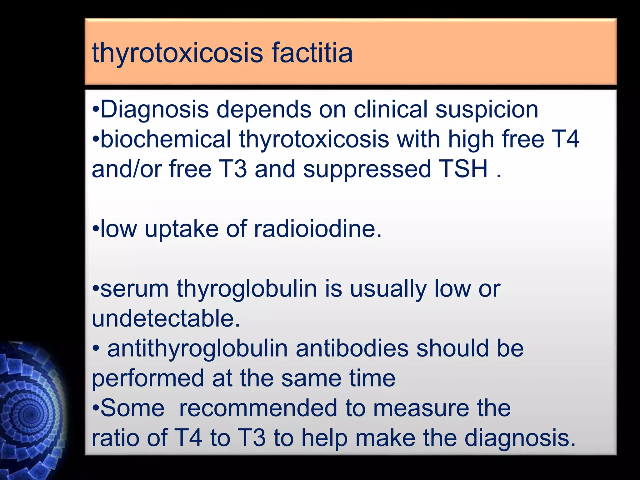 •Diagnosis depends on clinical suspicion
•biochemical thyrotoxicosis with high free T4
and/or free T3 and suppressed TSH .
•low uptake of radioiodine.
•serum thyroglobulin is usually low or
undetectable.
• antithyroglobulin antibodies should be
performed at the same time
•Some recommended to measure the
ratio of T4 to T3 to help make the diagnosis.
thyrotoxicosis factitia
 
