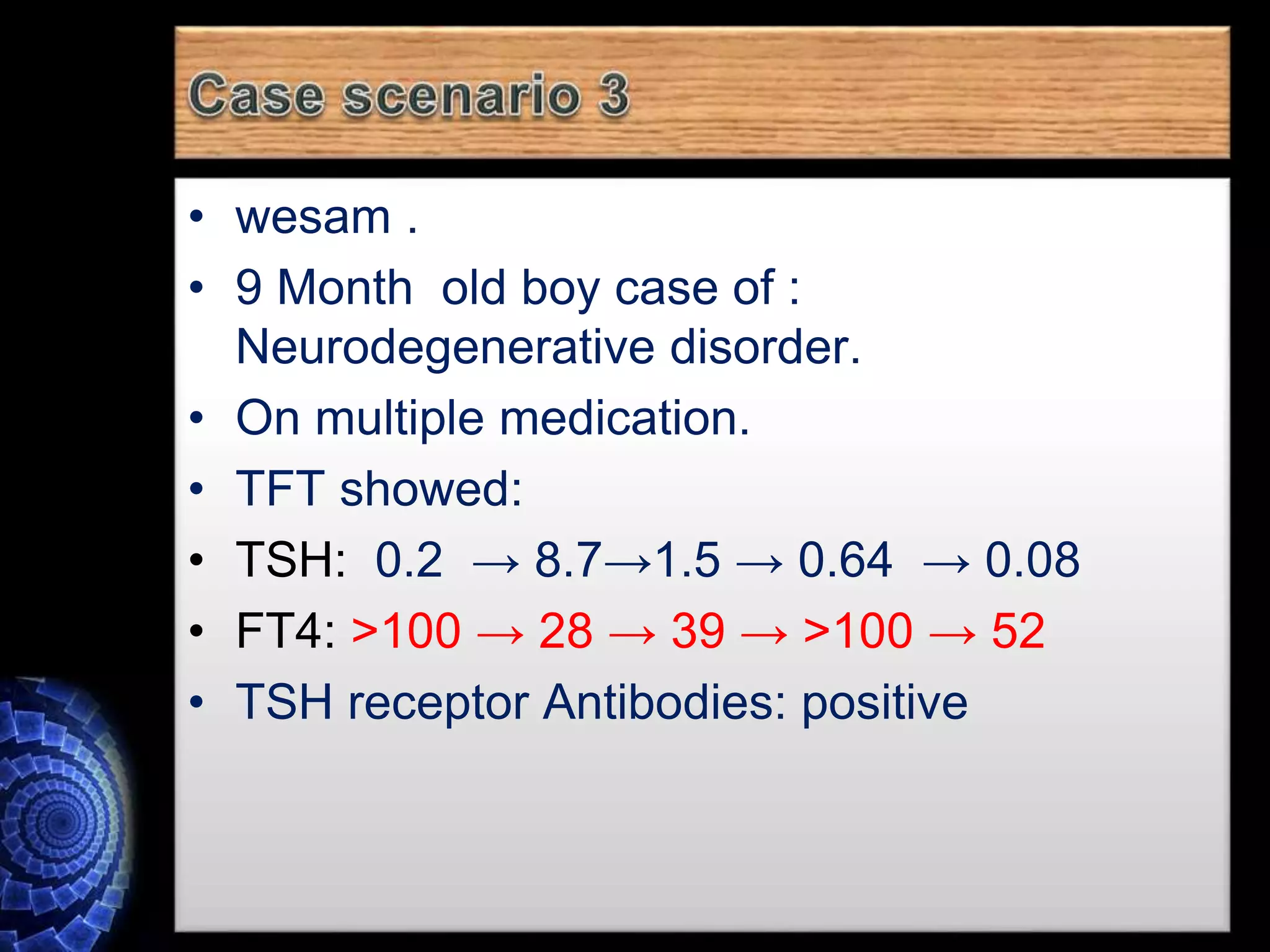 • wesam .
• 9 Month old boy case of :
Neurodegenerative disorder.
• On multiple medication.
• TFT showed:
• TSH: 0.2 → 8.7→1.5 → 0.64 → 0.08
• FT4: >100 → 28 → 39 → >100 → 52
• TSH receptor Antibodies: positive
 