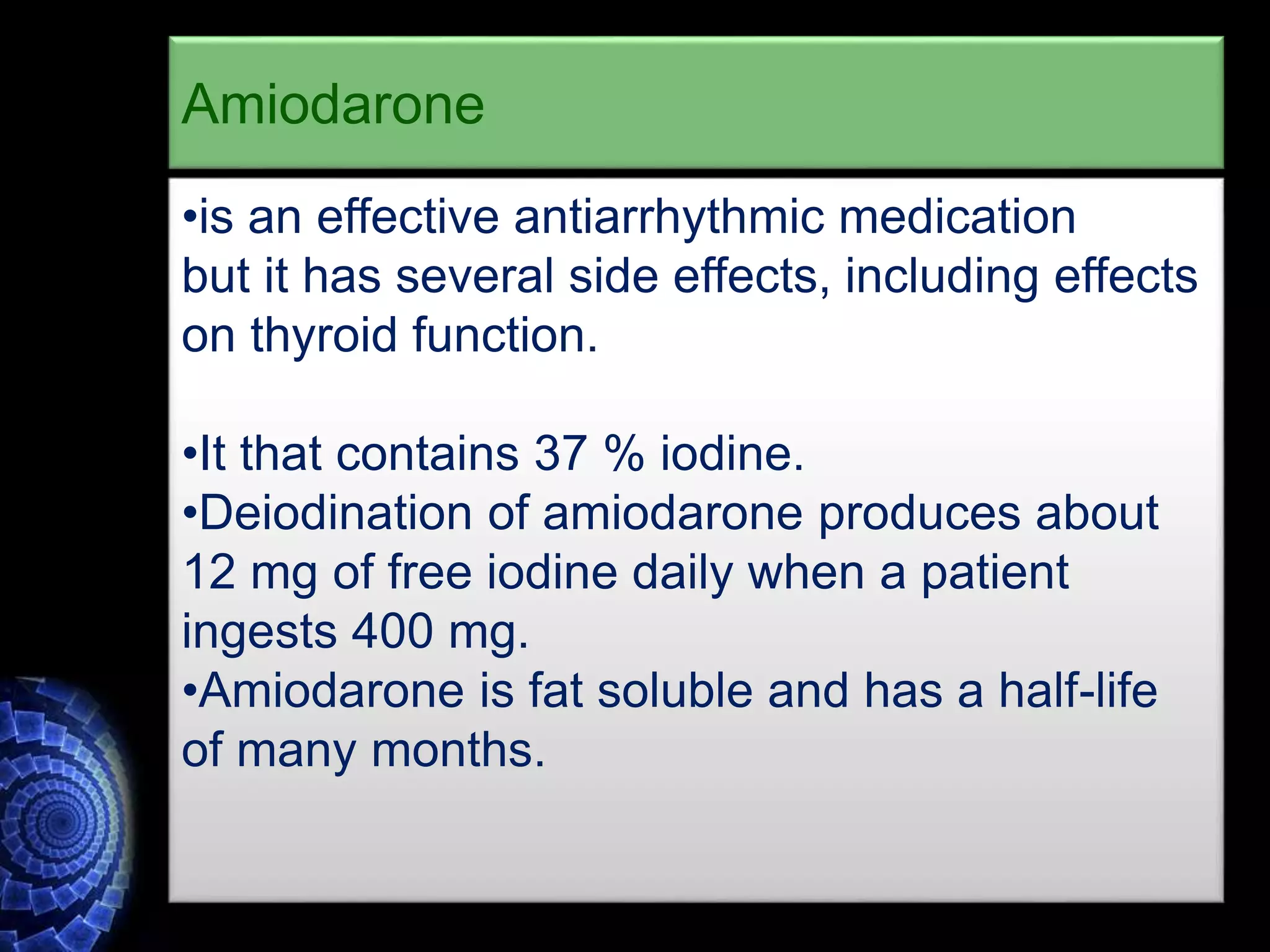 •is an effective antiarrhythmic medication
but it has several side effects, including effects
on thyroid function.
•It that contains 37 % iodine.
•Deiodination of amiodarone produces about
12 mg of free iodine daily when a patient
ingests 400 mg.
•Amiodarone is fat soluble and has a half-life
of many months.
Amiodarone
 