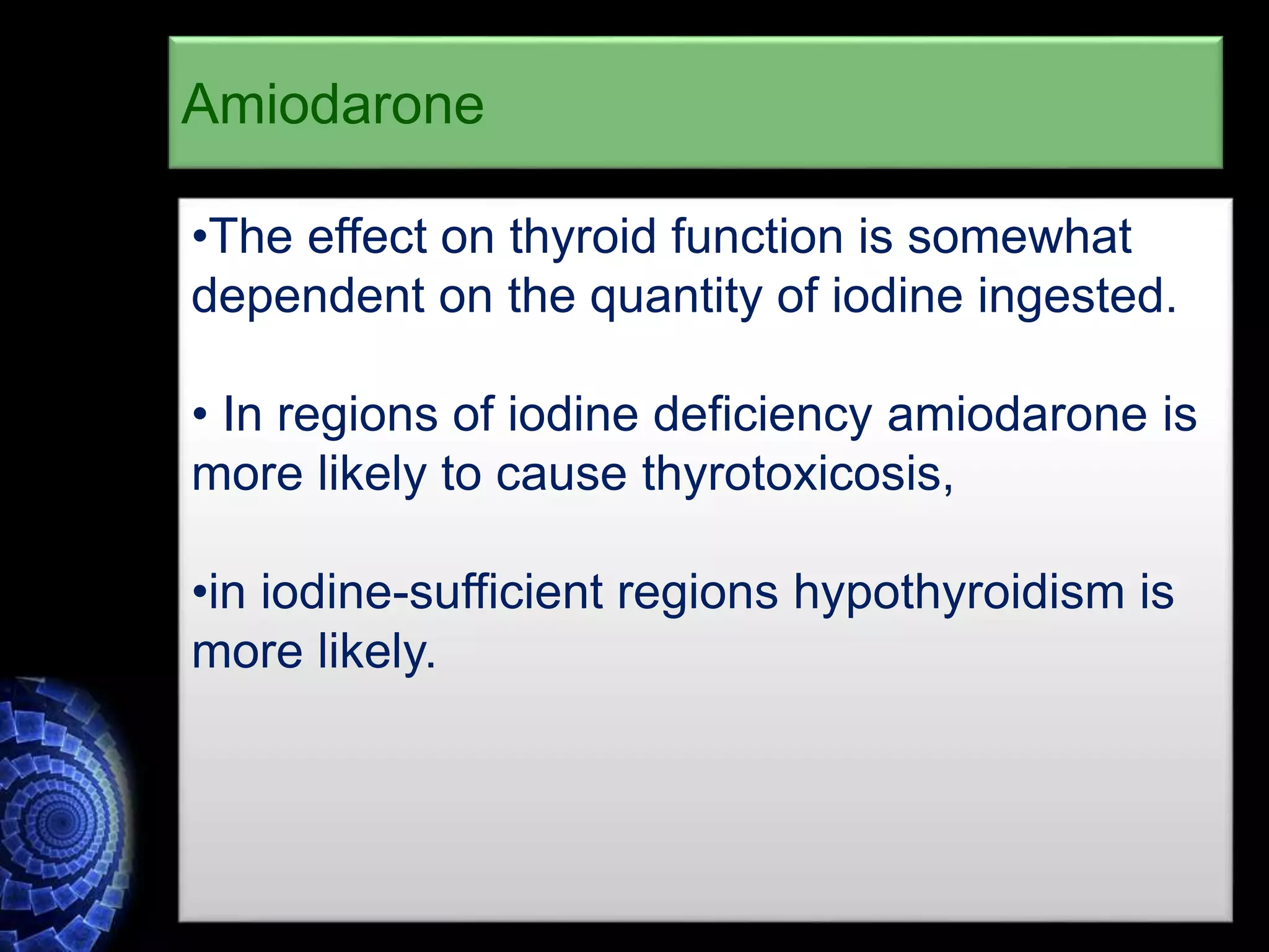 •The effect on thyroid function is somewhat
dependent on the quantity of iodine ingested.
• In regions of iodine deficiency amiodarone is
more likely to cause thyrotoxicosis,
•in iodine-sufficient regions hypothyroidism is
more likely.
Amiodarone
 