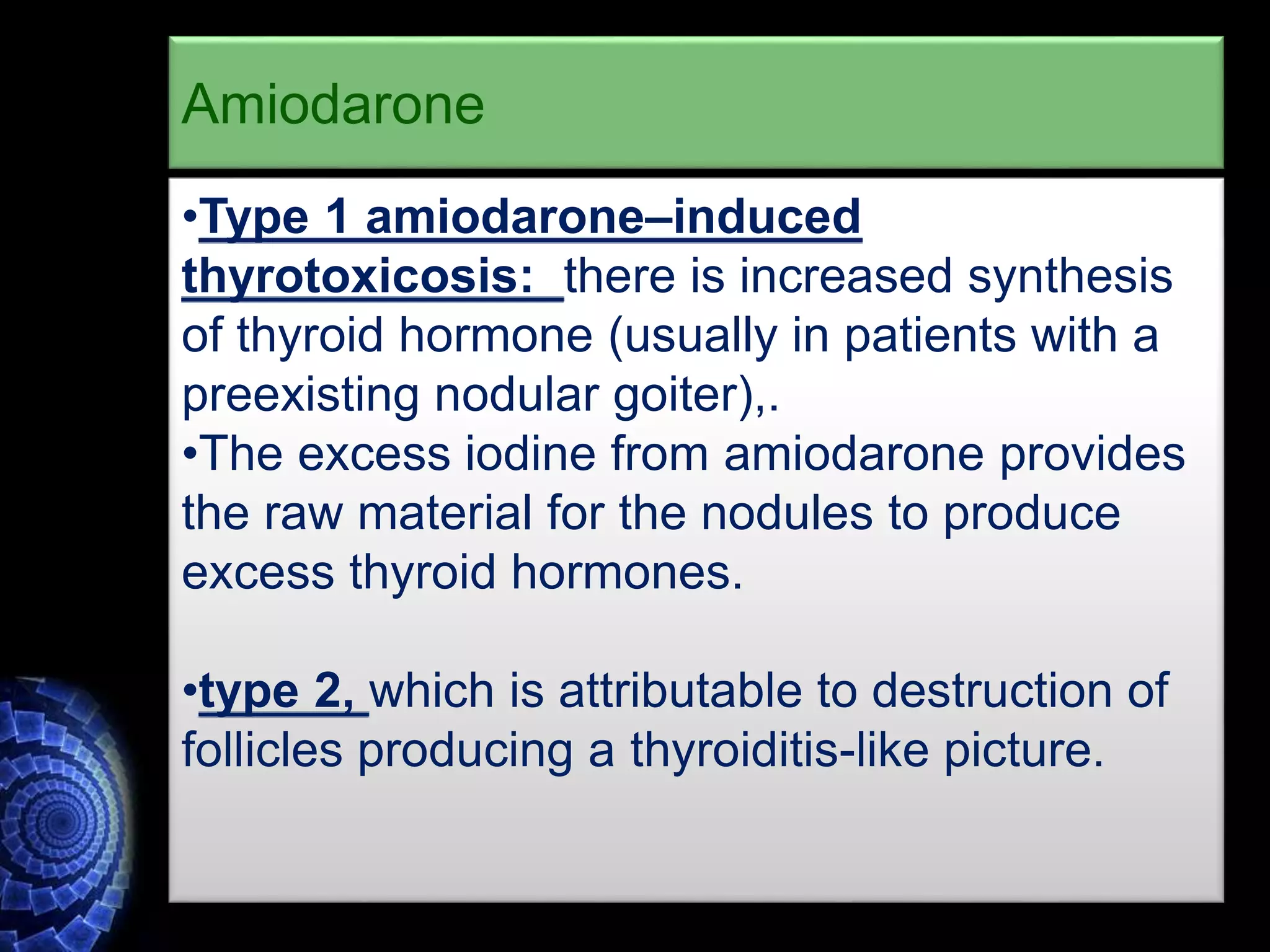 •Type 1 amiodarone–induced
thyrotoxicosis: there is increased synthesis
of thyroid hormone (usually in patients with a
preexisting nodular goiter),.
•The excess iodine from amiodarone provides
the raw material for the nodules to produce
excess thyroid hormones.
•type 2, which is attributable to destruction of
follicles producing a thyroiditis-like picture.
Amiodarone
 