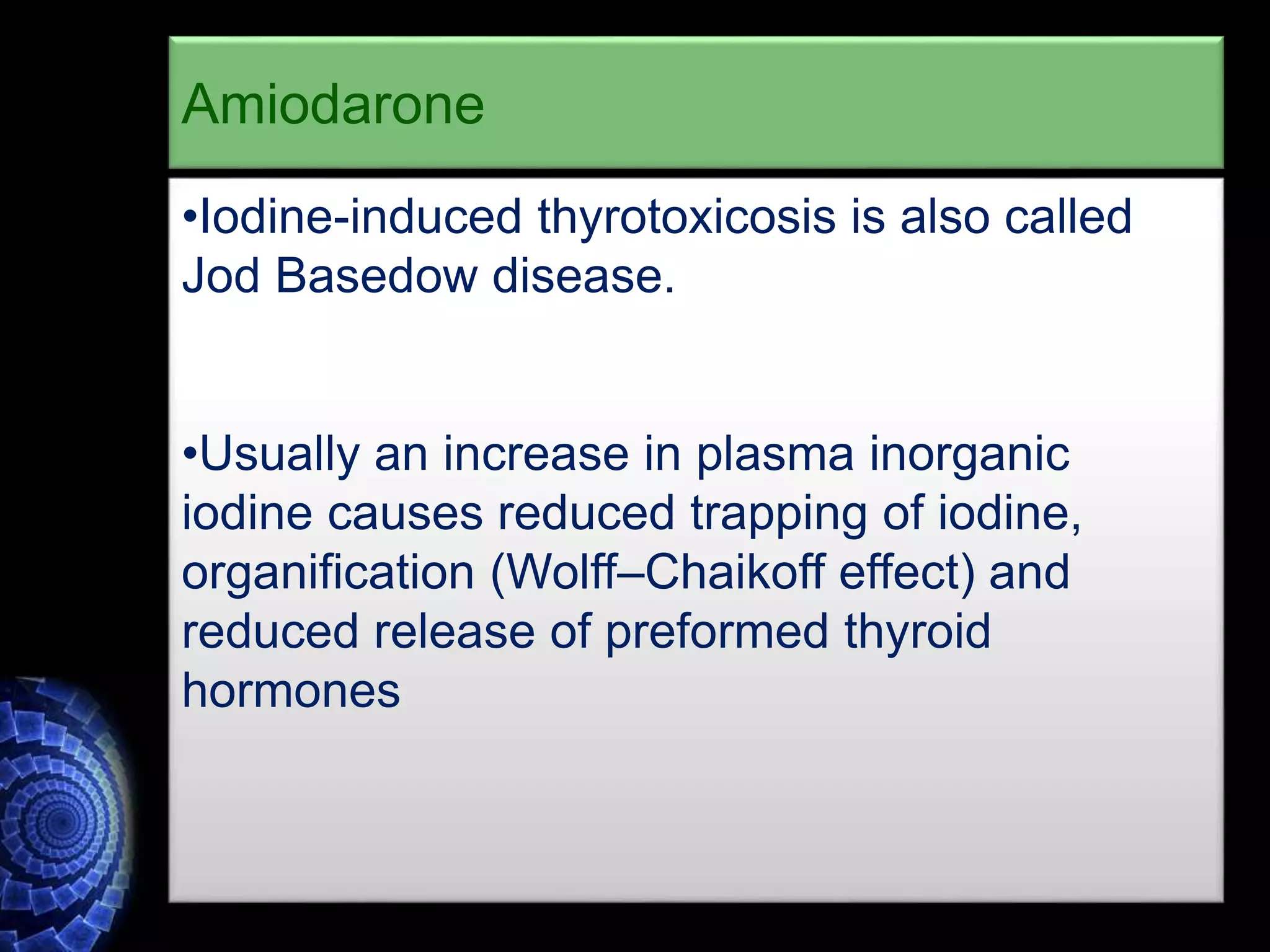 •Iodine-induced thyrotoxicosis is also called
Jod Basedow disease.
•Usually an increase in plasma inorganic
iodine causes reduced trapping of iodine,
organification (Wolff–Chaikoff effect) and
reduced release of preformed thyroid
hormones
Amiodarone
 