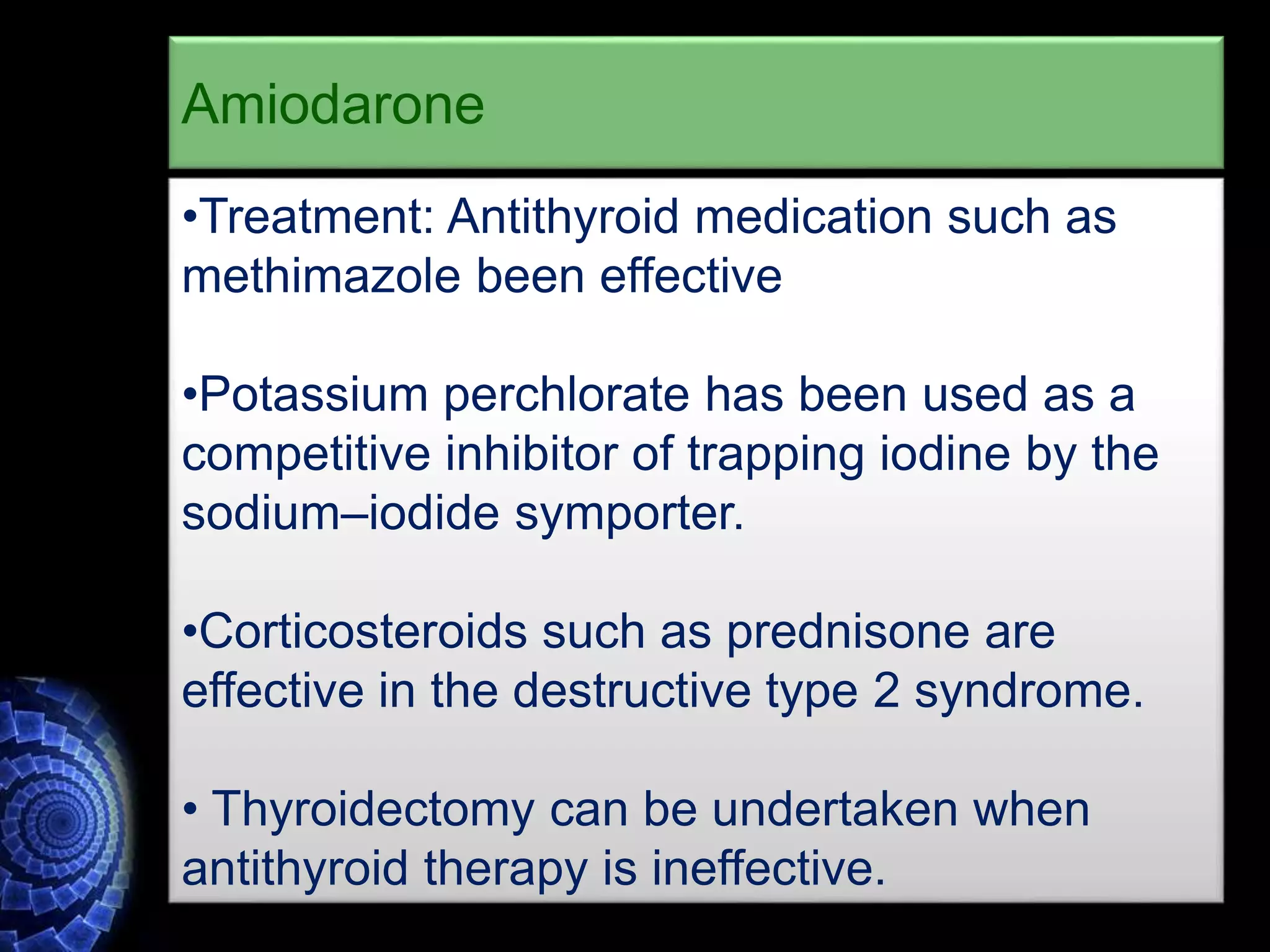 •Treatment: Antithyroid medication such as
methimazole been effective
•Potassium perchlorate has been used as a
competitive inhibitor of trapping iodine by the
sodium–iodide symporter.
•Corticosteroids such as prednisone are
effective in the destructive type 2 syndrome.
• Thyroidectomy can be undertaken when
antithyroid therapy is ineffective.
Amiodarone
 