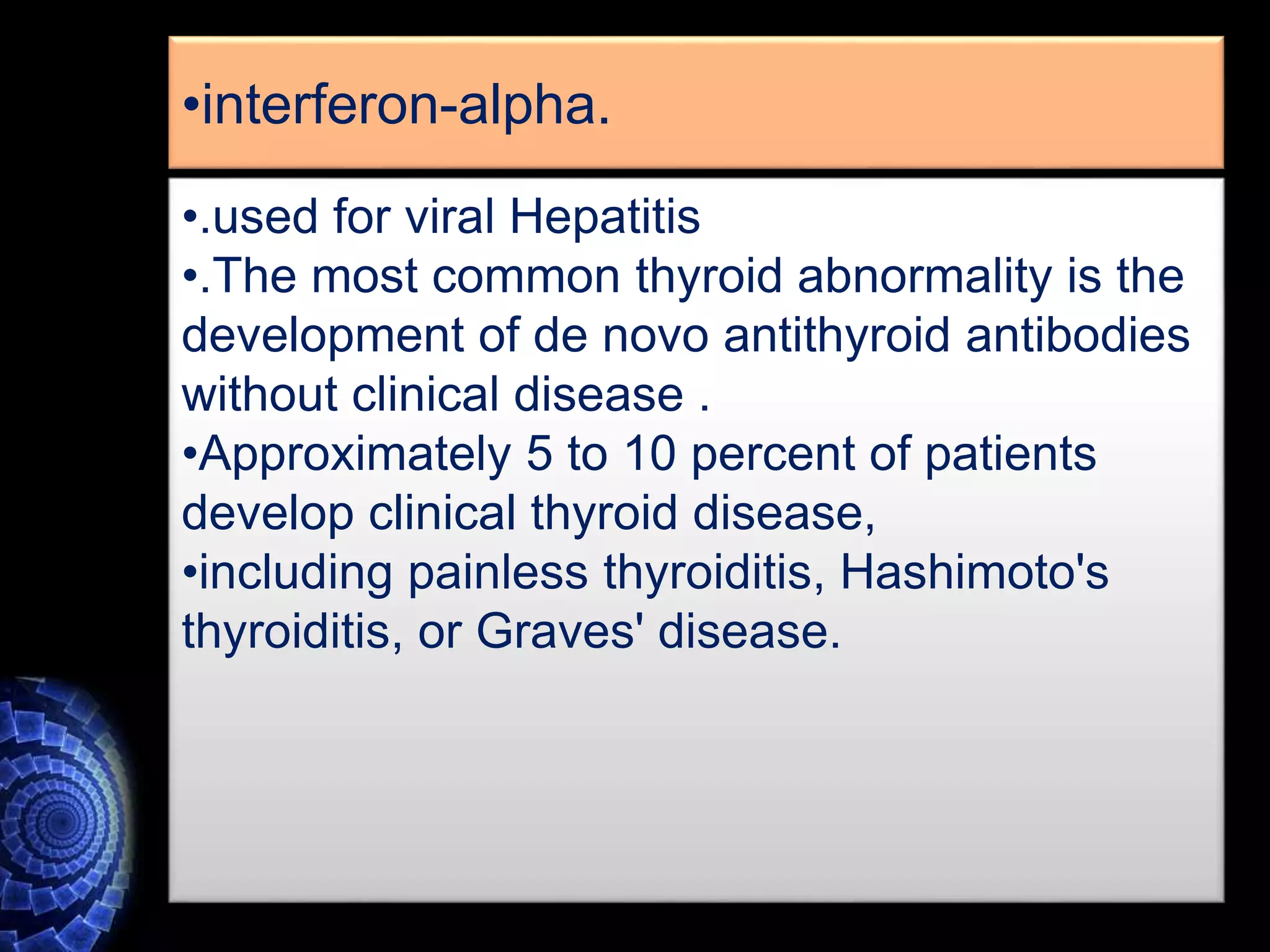 •interferon-alpha.
•.used for viral Hepatitis
•.The most common thyroid abnormality is the
development of de novo antithyroid antibodies
without clinical disease .
•Approximately 5 to 10 percent of patients
develop clinical thyroid disease,
•including painless thyroiditis, Hashimoto's
thyroiditis, or Graves' disease.
 
