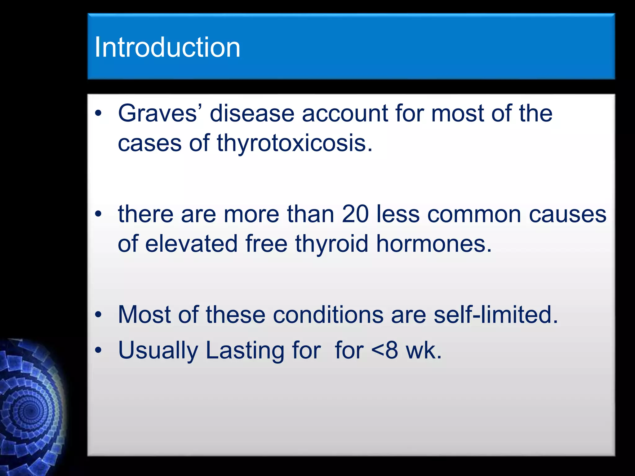 Introduction
• Graves’ disease account for most of the
cases of thyrotoxicosis.
• there are more than 20 less common causes
of elevated free thyroid hormones.
• Most of these conditions are self-limited.
• Usually Lasting for for <8 wk.
 