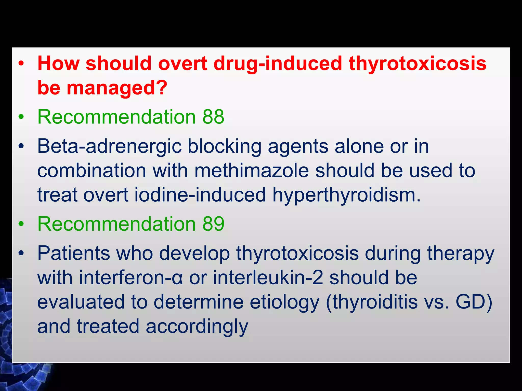 • How should overt drug-induced thyrotoxicosis
be managed?
• Recommendation 88
• Beta-adrenergic blocking agents alone or in
combination with methimazole should be used to
treat overt iodine-induced hyperthyroidism.
• Recommendation 89
• Patients who develop thyrotoxicosis during therapy
with interferon-α or interleukin-2 should be
evaluated to determine etiology (thyroiditis vs. GD)
and treated accordingly
 