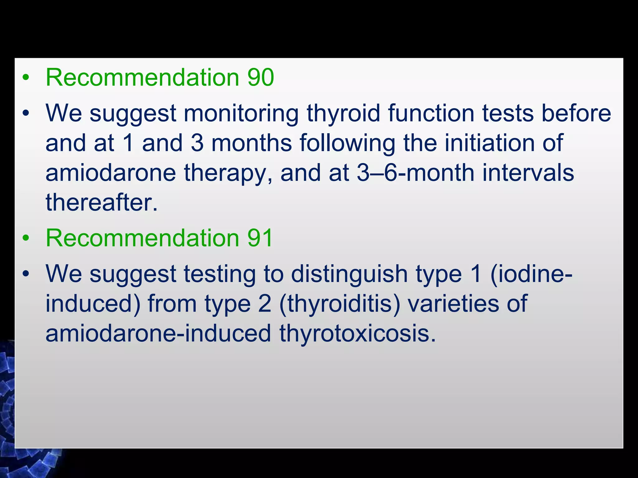 • Recommendation 90
• We suggest monitoring thyroid function tests before
and at 1 and 3 months following the initiation of
amiodarone therapy, and at 3–6-month intervals
thereafter.
• Recommendation 91
• We suggest testing to distinguish type 1 (iodine-
induced) from type 2 (thyroiditis) varieties of
amiodarone-induced thyrotoxicosis.
 