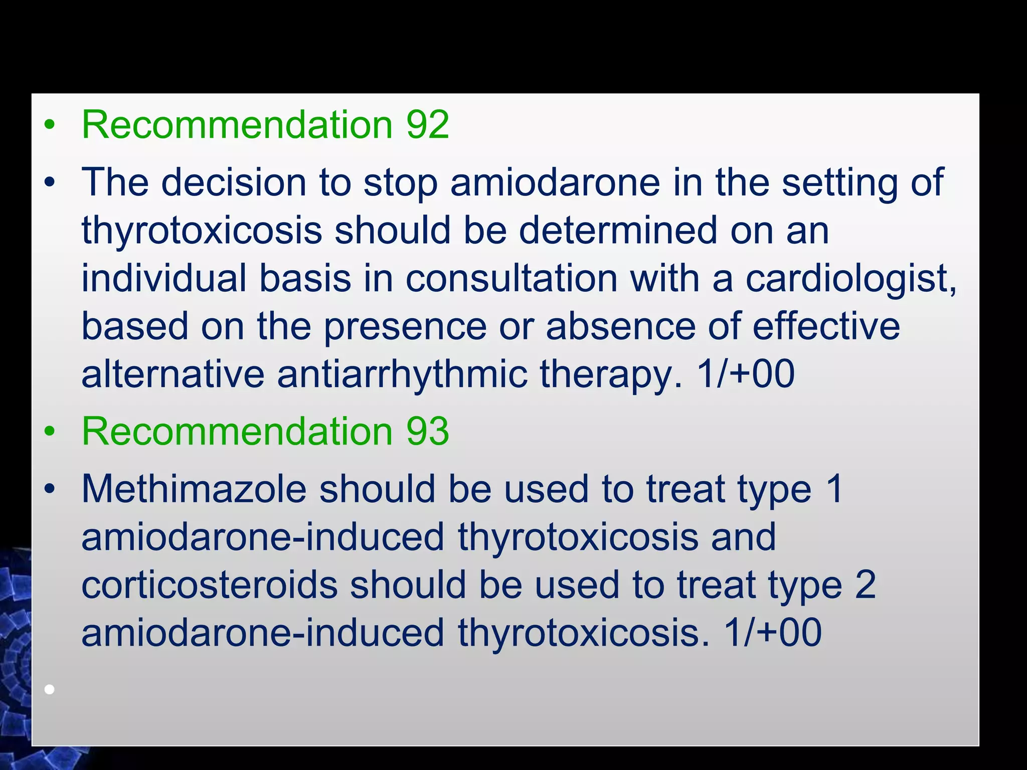 • Recommendation 92
• The decision to stop amiodarone in the setting of
thyrotoxicosis should be determined on an
individual basis in consultation with a cardiologist,
based on the presence or absence of effective
alternative antiarrhythmic therapy. 1/+00
• Recommendation 93
• Methimazole should be used to treat type 1
amiodarone-induced thyrotoxicosis and
corticosteroids should be used to treat type 2
amiodarone-induced thyrotoxicosis. 1/+00
•
 