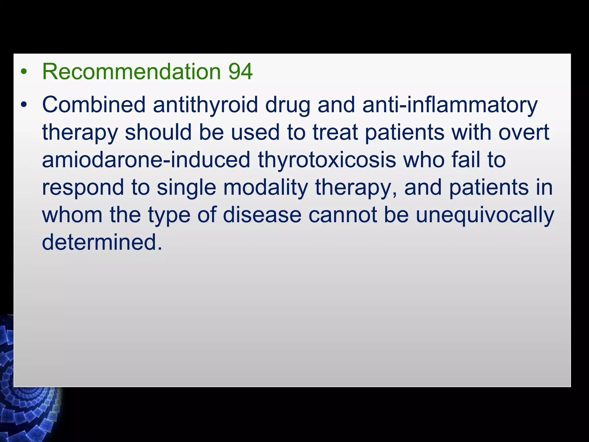 • Recommendation 94
• Combined antithyroid drug and anti-inflammatory
therapy should be used to treat patients with overt
amiodarone-induced thyrotoxicosis who fail to
respond to single modality therapy, and patients in
whom the type of disease cannot be unequivocally
determined.
 