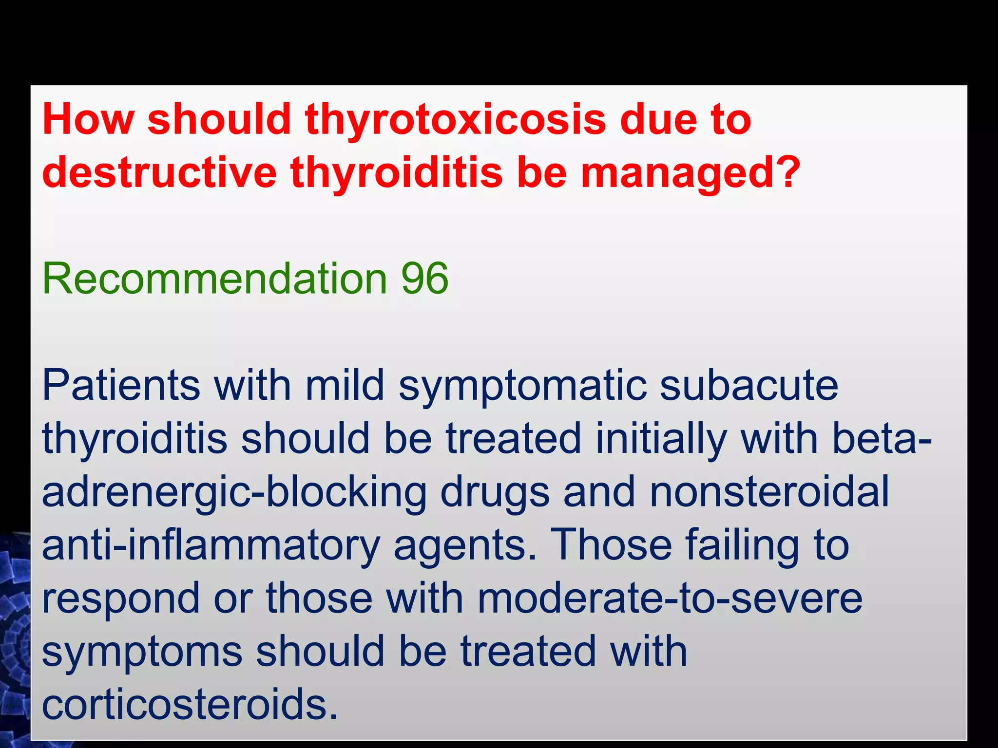 How should thyrotoxicosis due to
destructive thyroiditis be managed?
Recommendation 96
Patients with mild symptomatic subacute
thyroiditis should be treated initially with beta-
adrenergic-blocking drugs and nonsteroidal
anti-inflammatory agents. Those failing to
respond or those with moderate-to-severe
symptoms should be treated with
corticosteroids.
 