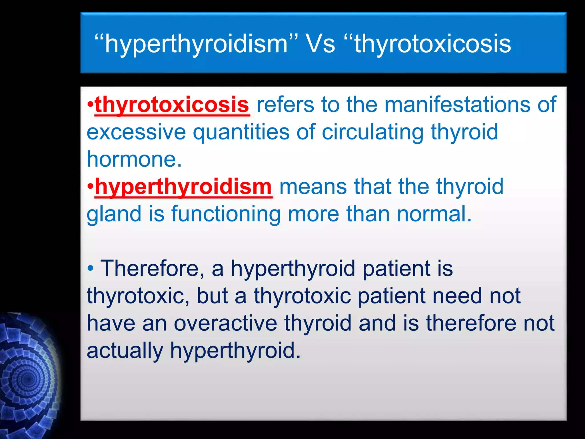 ‘‘hyperthyroidism’’ Vs ‘‘thyrotoxicosis
•thyrotoxicosis refers to the manifestations of
excessive quantities of circulating thyroid
hormone.
•hyperthyroidism means that the thyroid
gland is functioning more than normal.
• Therefore, a hyperthyroid patient is
thyrotoxic, but a thyrotoxic patient need not
have an overactive thyroid and is therefore not
actually hyperthyroid.
 