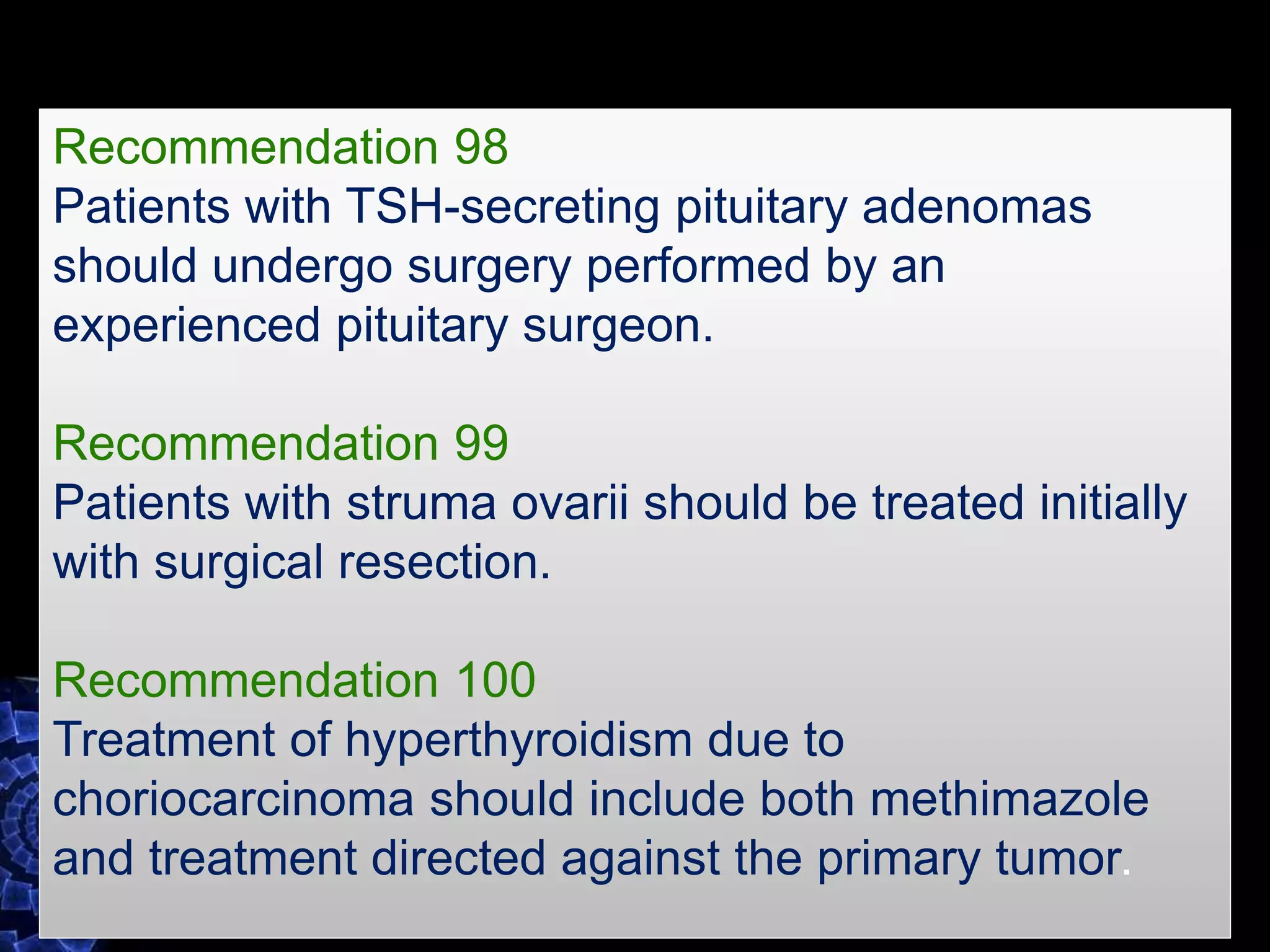 Recommendation 98
Patients with TSH-secreting pituitary adenomas
should undergo surgery performed by an
experienced pituitary surgeon.
Recommendation 99
Patients with struma ovarii should be treated initially
with surgical resection.
Recommendation 100
Treatment of hyperthyroidism due to
choriocarcinoma should include both methimazole
and treatment directed against the primary tumor.
 