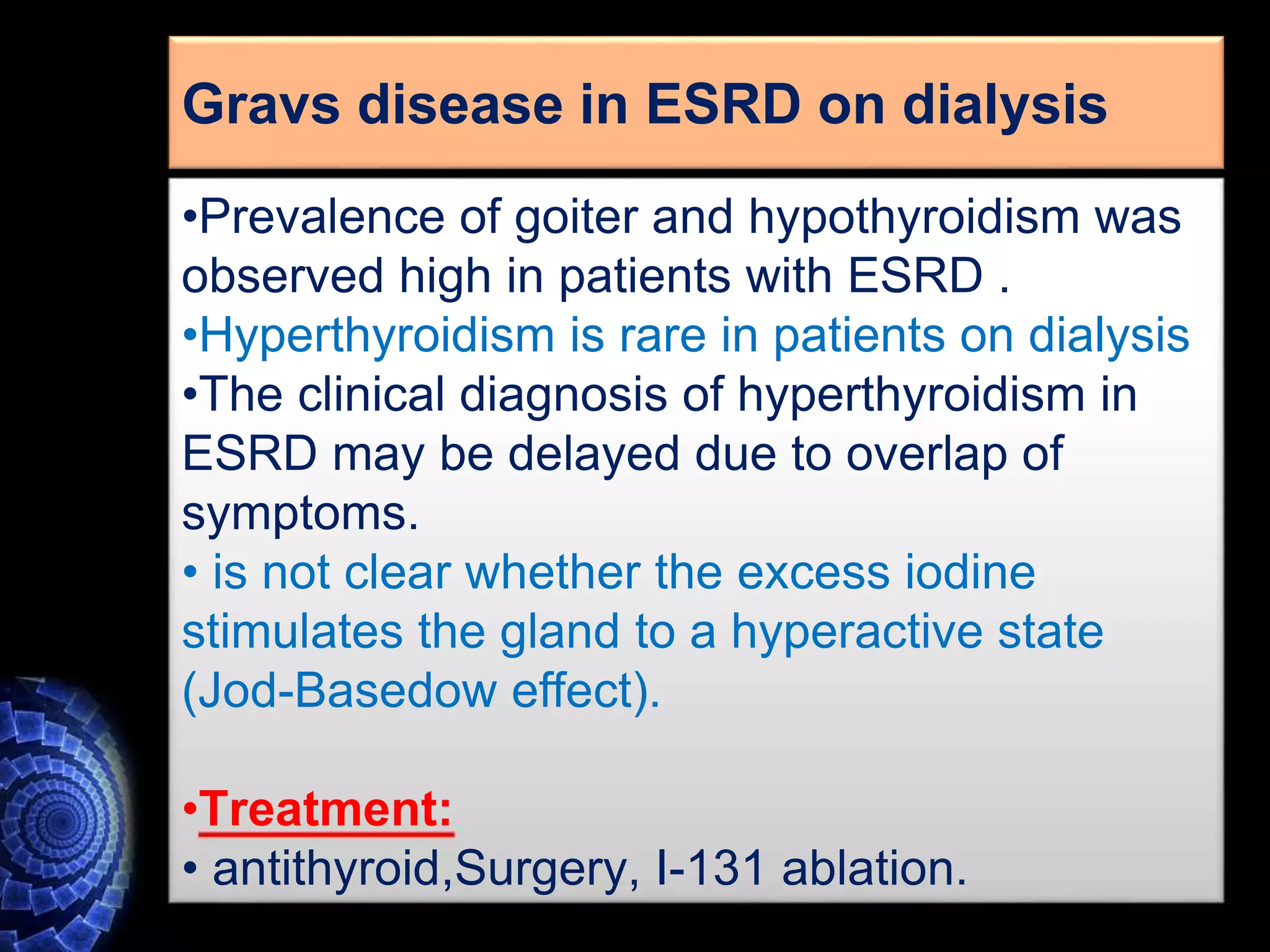 •Prevalence of goiter and hypothyroidism was
observed high in patients with ESRD .
•Hyperthyroidism is rare in patients on dialysis
•The clinical diagnosis of hyperthyroidism in
ESRD may be delayed due to overlap of
symptoms.
• is not clear whether the excess iodine
stimulates the gland to a hyperactive state
(Jod-Basedow effect).
•Treatment:
• antithyroid,Surgery, I-131 ablation.
Gravs disease in ESRD on dialysis
 