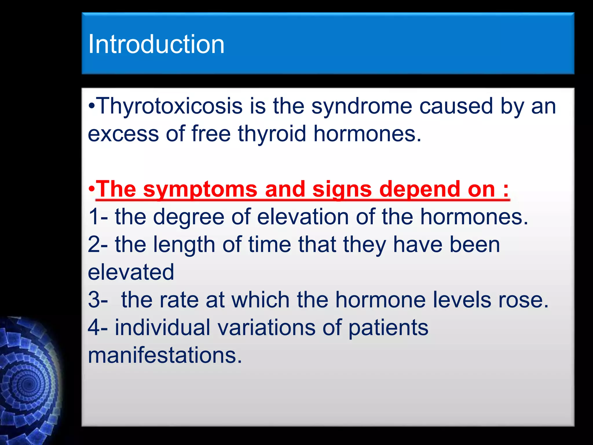 •Thyrotoxicosis is the syndrome caused by an
excess of free thyroid hormones.
•The symptoms and signs depend on :
1- the degree of elevation of the hormones.
2- the length of time that they have been
elevated
3- the rate at which the hormone levels rose.
4- individual variations of patients
manifestations.
Introduction
 