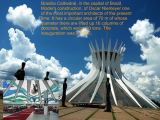 Brasilia Cathedral, in the capital of Brazil. Modern construction, of Oscar Niemeyer one of the most important architects of the present time. It has a circular area of 70 m of whose diameter there are lifted up 16 columns of concrete, which weigh 90 tons. The inauguration was in 1970,  