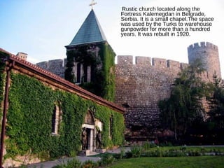 Rustic church located along the Fortress Kalemegdan in Belgrade, Serbia. It is a small chapel.The space was used by the Turks to warehouse gunpowder for more than a hundred years. It was rebuilt in 1920. 