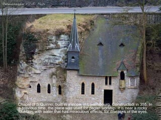 Chapel of S.Quirino, built in a slope, in Luxembourg. Constructedi in 355. In a previous time, the place was used for pagan worship. It is near a rocky fountain, with water that has miraculous effects, for diseases of the eyes. 
