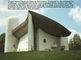 Chapel Notre-Dame-du-Haut de Ronchamp. Designed by the architect Le Corbusier, considered one of the most important of the century XX. The windows in the thick and curved walls let in a weak and indirect light. The previous church was destroyed during the second world war but a part of the ruins was used by the architect. 