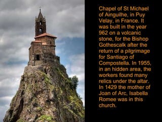Chapel of St Michael of Ainguilhe, in Puy Velay, in France. It was built in the year  962 on a volcanic stone, for the Bishop Gothescalk after the return of a pilgrimage for Santiago of Compostella. In 1955, in an hidden area, the workers found many relics under the altar. In 1429 the mother of Joan of Arc, Isabella Romee was in this church. 