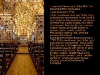 It is part of the convent of the FIt in the convent of the Franciscans.  It was finished in 1723.  Rut is considered to be one of the most extraordinary monuments in the world. It is precious for the exuberant  decoration covered with leaves of gold, with carve in jacaranda, fleurons, borders, arches, angels' figures and birds spread in several points, beside panels in Portuguese ceramic tiles, showing scenes of the life of  Franciscoranciscans. It was finished in 1723. Rut is considered one of the most extraordinary monuments  in the world. It is precious for the exuberant internal decoration covered with leaves of gold, with carve in jacaranda, fleurons, borders, arches, angels' figures and birds spread in several points, besides panels in Portuguese ceramic tiles, showing scenes of the life of S. Francisco 