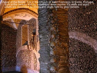 Chapel of the Bones. It is in the Church of Saint Francisco, in Evora, Portugal. Built in the century XVII by initiative of three monks. It’s walls and eight pillars are decorated by bones and skulls held by grey cement. 