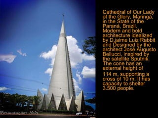 Cathedral of Our Lady of the Glory, Maringá, in the State of the Paraná, Brazil. Modern and bold architecture idealized by D.jaime Luiz Rabbit and  Designed   by the architect José Augusto Bellucci, inspired by the satellite Sputnik. The cone has an external height of  114 m, supporting a cross of 10 m. It has capacity to shelter 3.500 people. 