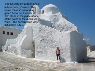 The Church of Paraportianí is in MyKonos,  Greece. The  name means " secondary gate " because it was built with stone in the place of one of the gates of the medieval walls.  The construction was initiated in 1425. 