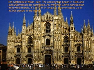 The Cathedral of Milan, Italy. The construction began in 1386 and took 200 years to be completed. An immense Gothic construction from white marble, it’s 1577 m in length, it accommodates up to 40,000 people in the interior. 