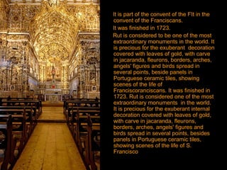 It is part of the convent of the FIt in the
convent of the Franciscans.
It was finished in 1723.
Rut is considered to be one of the most
extraordinary monuments in the world. It
is precious for the exuberant decoration
covered with leaves of gold, with carve
in jacaranda, fleurons, borders, arches,
angels' figures and birds spread in
several points, beside panels in
Portuguese ceramic tiles, showing
scenes of the life of
Franciscoranciscans. It was finished in
1723. Rut is considered one of the most
extraordinary monuments in the world.
It is precious for the exuberant internal
decoration covered with leaves of gold,
with carve in jacaranda, fleurons,
borders, arches, angels' figures and
birds spread in several points, besides
panels in Portuguese ceramic tiles,
showing scenes of the life of S.
Francisco
 