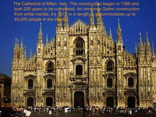 The Cathedral of Milan, Italy. The construction began in 1386 and
took 200 years to be completed. An immense Gothic construction
from white marble, it’s 1577 m in length, it accommodates up to
40,000 people in the interior.
 
