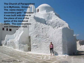 The Church of Paraportianí
is in MyKonos, Greece.
The name means "
secondary gate " because
it was built with stone in
the place of one of the
gates of the medieval
walls. The construction
was initiated in 1425.
 