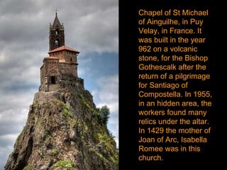 Chapel of St Michael
of Ainguilhe, in Puy
Velay, in France. It
was built in the year
962 on a volcanic
stone, for the Bishop
Gothescalk after the
return of a pilgrimage
for Santiago of
Compostella. In 1955,
in an hidden area, the
workers found many
relics under the altar.
In 1429 the mother of
Joan of Arc, Isabella
Romee was in this
church.
 