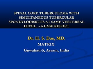 SPINAL CORD TUBERCULOMA WITH
     SIMULTANEOUS TUBERCULAR
SPONDYLODISKITIS AT SAME VERTEBRAL
       LEVEL - A CASE REPORT


        Dr. H. S. Das, MD.
            MATRIX
      Guwahati-5, Assam, India
 