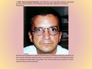 1) 2001: Bernd-Jürgen Brandes, from Germany, was voluntarily stabbed repeatedly
and then partly eaten by Armin Meiwes (who was later called the Cannibal of
Rotenburg).
Brandes had answered an internet advertisement by Meiwes looking for someone for
this purpose. Brandes explicitly stated in his will that he wished to be killed and eaten.
This inspired the Rammstein Song "Mein Teil" ("My (private) part") and the IT Crowd
episode "Moss and the German".
 