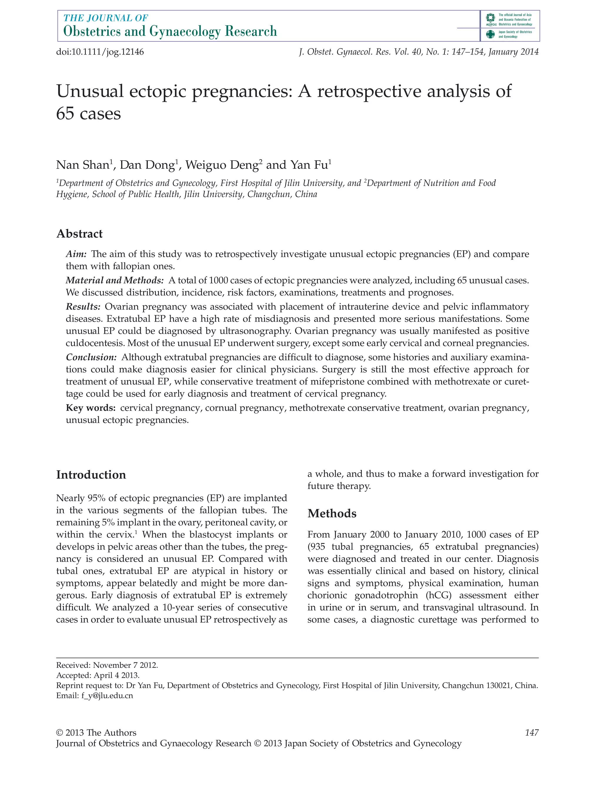 Unusual ectopic pregnancies: A retrospective analysis of
65 cases
Nan Shan1
, Dan Dong1
, Weiguo Deng2
and Yan Fu1
1
Department of Obstetrics and Gynecology, First Hospital of Jilin University, and 2
Department of Nutrition and Food
Hygiene, School of Public Health, Jilin University, Changchun, China
Abstract
Aim: The aim of this study was to retrospectively investigate unusual ectopic pregnancies (EP) and compare
them with fallopian ones.
Material and Methods: A total of 1000 cases of ectopic pregnancies were analyzed, including 65 unusual cases.
We discussed distribution, incidence, risk factors, examinations, treatments and prognoses.
Results: Ovarian pregnancy was associated with placement of intrauterine device and pelvic inflammatory
diseases. Extratubal EP have a high rate of misdiagnosis and presented more serious manifestations. Some
unusual EP could be diagnosed by ultrasonography. Ovarian pregnancy was usually manifested as positive
culdocentesis. Most of the unusual EP underwent surgery, except some early cervical and corneal pregnancies.
Conclusion: Although extratubal pregnancies are difficult to diagnose, some histories and auxiliary examina-
tions could make diagnosis easier for clinical physicians. Surgery is still the most effective approach for
treatment of unusual EP, while conservative treatment of mifepristone combined with methotrexate or curet-
tage could be used for early diagnosis and treatment of cervical pregnancy.
Key words: cervical pregnancy, cornual pregnancy, methotrexate conservative treatment, ovarian pregnancy,
unusual ectopic pregnancies.
Introduction
Nearly 95% of ectopic pregnancies (EP) are implanted
in the various segments of the fallopian tubes. The
remaining 5% implant in the ovary, peritoneal cavity, or
within the cervix.1
When the blastocyst implants or
develops in pelvic areas other than the tubes, the preg-
nancy is considered an unusual EP. Compared with
tubal ones, extratubal EP are atypical in history or
symptoms, appear belatedly and might be more dan-
gerous. Early diagnosis of extratubal EP is extremely
difficult. We analyzed a 10-year series of consecutive
cases in order to evaluate unusual EP retrospectively as
a whole, and thus to make a forward investigation for
future therapy.
Methods
From January 2000 to January 2010, 1000 cases of EP
(935 tubal pregnancies, 65 extratubal pregnancies)
were diagnosed and treated in our center. Diagnosis
was essentially clinical and based on history, clinical
signs and symptoms, physical examination, human
chorionic gonadotrophin (hCG) assessment either
in urine or in serum, and transvaginal ultrasound. In
some cases, a diagnostic curettage was performed to
Received: November 7 2012.
Accepted: April 4 2013.
Reprint request to: Dr Yan Fu, Department of Obstetrics and Gynecology, First Hospital of Jilin University, Changchun 130021, China.
Email: f_y@jlu.edu.cn
bs_bs_banner
doi:10.1111/jog.12146 J. Obstet. Gynaecol. Res. Vol. 40, No. 1: 147–154, January 2014
© 2013 The Authors 147
Journal of Obstetrics and Gynaecology Research © 2013 Japan Society of Obstetrics and Gynecology