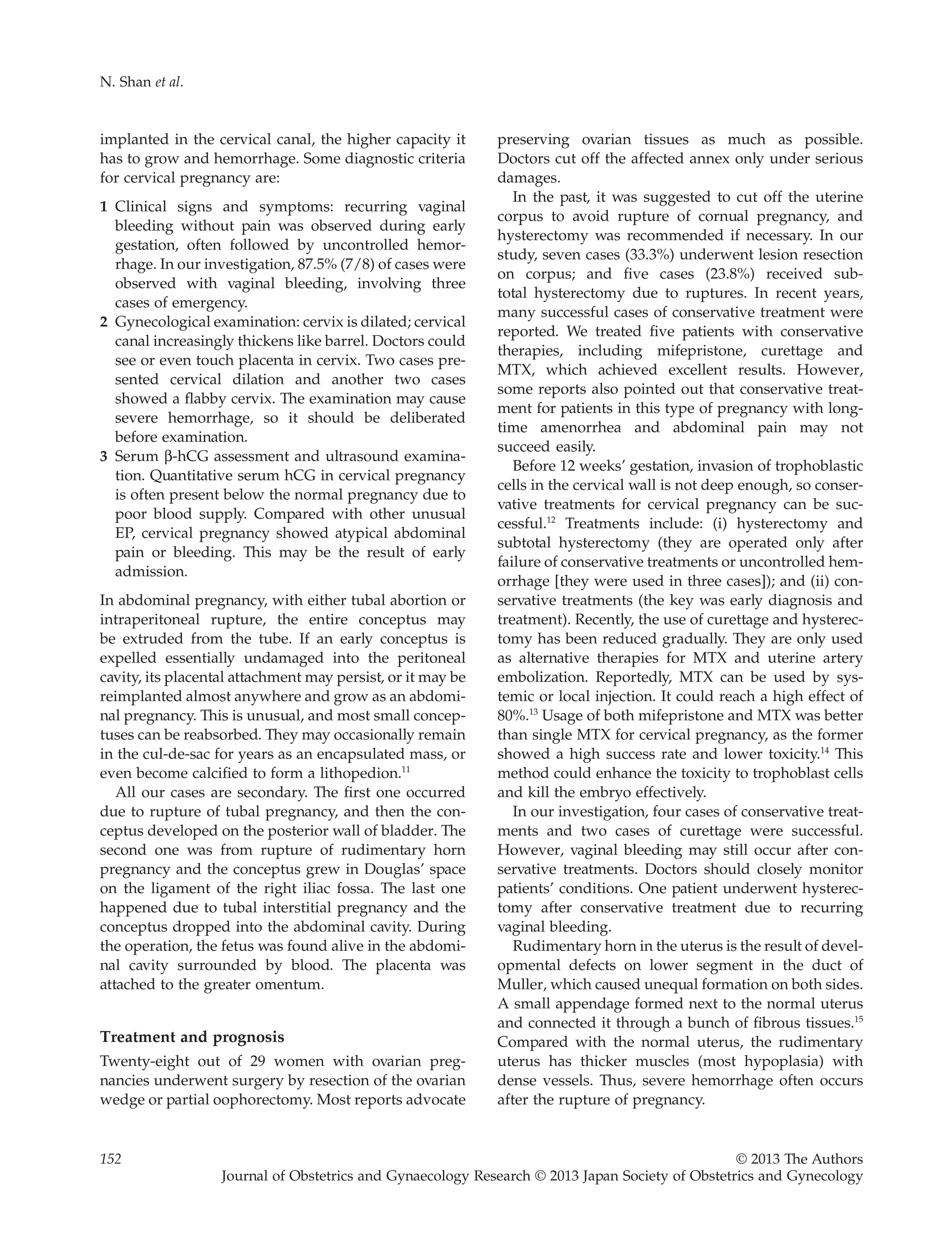 implanted in the cervical canal, the higher capacity it
has to grow and hemorrhage. Some diagnostic criteria
for cervical pregnancy are:
1 Clinical signs and symptoms: recurring vaginal
bleeding without pain was observed during early
gestation, often followed by uncontrolled hemor-
rhage. In our investigation, 87.5% (7/8) of cases were
observed with vaginal bleeding, involving three
cases of emergency.
2 Gynecological examination: cervix is dilated; cervical
canal increasingly thickens like barrel. Doctors could
see or even touch placenta in cervix. Two cases pre-
sented cervical dilation and another two cases
showed a ﬂabby cervix. The examination may cause
severe hemorrhage, so it should be deliberated
before examination.
3 Serum b-hCG assessment and ultrasound examina-
tion. Quantitative serum hCG in cervical pregnancy
is often present below the normal pregnancy due to
poor blood supply. Compared with other unusual
EP, cervical pregnancy showed atypical abdominal
pain or bleeding. This may be the result of early
admission.
In abdominal pregnancy, with either tubal abortion or
intraperitoneal rupture, the entire conceptus may
be extruded from the tube. If an early conceptus is
expelled essentially undamaged into the peritoneal
cavity, its placental attachment may persist, or it may be
reimplanted almost anywhere and grow as an abdomi-
nal pregnancy. This is unusual, and most small concep-
tuses can be reabsorbed. They may occasionally remain
in the cul-de-sac for years as an encapsulated mass, or
even become calciﬁed to form a lithopedion.11
All our cases are secondary. The ﬁrst one occurred
due to rupture of tubal pregnancy, and then the con-
ceptus developed on the posterior wall of bladder. The
second one was from rupture of rudimentary horn
pregnancy and the conceptus grew in Douglas’ space
on the ligament of the right iliac fossa. The last one
happened due to tubal interstitial pregnancy and the
conceptus dropped into the abdominal cavity. During
the operation, the fetus was found alive in the abdomi-
nal cavity surrounded by blood. The placenta was
attached to the greater omentum.
Treatment and prognosis
Twenty-eight out of 29 women with ovarian preg-
nancies underwent surgery by resection of the ovarian
wedge or partial oophorectomy. Most reports advocate
preserving ovarian tissues as much as possible.
Doctors cut off the affected annex only under serious
damages.
In the past, it was suggested to cut off the uterine
corpus to avoid rupture of cornual pregnancy, and
hysterectomy was recommended if necessary. In our
study, seven cases (33.3%) underwent lesion resection
on corpus; and ﬁve cases (23.8%) received sub-
total hysterectomy due to ruptures. In recent years,
many successful cases of conservative treatment were
reported. We treated ﬁve patients with conservative
therapies, including mifepristone, curettage and
MTX, which achieved excellent results. However,
some reports also pointed out that conservative treat-
ment for patients in this type of pregnancy with long-
time amenorrhea and abdominal pain may not
succeed easily.
Before 12 weeks’ gestation, invasion of trophoblastic
cells in the cervical wall is not deep enough, so conser-
vative treatments for cervical pregnancy can be suc-
cessful.12
Treatments include: (i) hysterectomy and
subtotal hysterectomy (they are operated only after
failure of conservative treatments or uncontrolled hem-
orrhage [they were used in three cases]); and (ii) con-
servative treatments (the key was early diagnosis and
treatment). Recently, the use of curettage and hysterec-
tomy has been reduced gradually. They are only used
as alternative therapies for MTX and uterine artery
embolization. Reportedly, MTX can be used by sys-
temic or local injection. It could reach a high effect of
80%.13
Usage of both mifepristone and MTX was better
than single MTX for cervical pregnancy, as the former
showed a high success rate and lower toxicity.14
This
method could enhance the toxicity to trophoblast cells
and kill the embryo effectively.
In our investigation, four cases of conservative treat-
ments and two cases of curettage were successful.
However, vaginal bleeding may still occur after con-
servative treatments. Doctors should closely monitor
patients’ conditions. One patient underwent hysterec-
tomy after conservative treatment due to recurring
vaginal bleeding.
Rudimentary horn in the uterus is the result of devel-
opmental defects on lower segment in the duct of
Muller, which caused unequal formation on both sides.
A small appendage formed next to the normal uterus
and connected it through a bunch of ﬁbrous tissues.15
Compared with the normal uterus, the rudimentary
uterus has thicker muscles (most hypoplasia) with
dense vessels. Thus, severe hemorrhage often occurs
after the rupture of pregnancy.
N. Shan et al.
152 © 2013 The Authors
Journal of Obstetrics and Gynaecology Research © 2013 Japan Society of Obstetrics and Gynecology
 