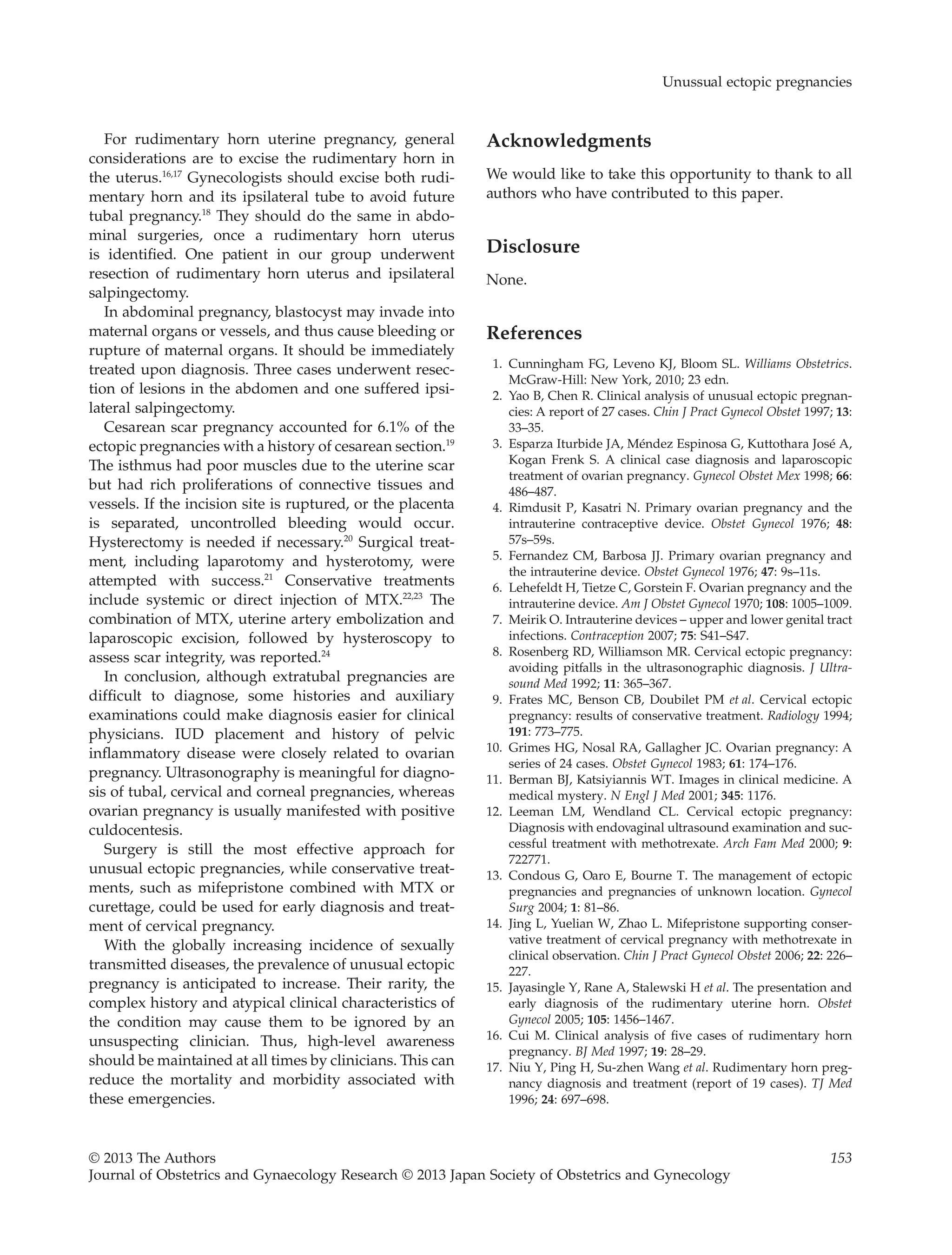 For rudimentary horn uterine pregnancy, general
considerations are to excise the rudimentary horn in
the uterus.16,17
Gynecologists should excise both rudi-
mentary horn and its ipsilateral tube to avoid future
tubal pregnancy.18
They should do the same in abdo-
minal surgeries, once a rudimentary horn uterus
is identified. One patient in our group underwent
resection of rudimentary horn uterus and ipsilateral
salpingectomy.
In abdominal pregnancy, blastocyst may invade into
maternal organs or vessels, and thus cause bleeding or
rupture of maternal organs. It should be immediately
treated upon diagnosis. Three cases underwent resec-
tion of lesions in the abdomen and one suffered ipsi-
lateral salpingectomy.
Cesarean scar pregnancy accounted for 6.1% of the
ectopic pregnancies with a history of cesarean section.19
The isthmus had poor muscles due to the uterine scar
but had rich proliferations of connective tissues and
vessels. If the incision site is ruptured, or the placenta
is separated, uncontrolled bleeding would occur.
Hysterectomy is needed if necessary.20
Surgical treat-
ment, including laparotomy and hysterotomy, were
attempted with success.21
Conservative treatments
include systemic or direct injection of MTX.22,23
The
combination of MTX, uterine artery embolization and
laparoscopic excision, followed by hysteroscopy to
assess scar integrity, was reported.24
In conclusion, although extratubal pregnancies are
difficult to diagnose, some histories and auxiliary
examinations could make diagnosis easier for clinical
physicians. IUD placement and history of pelvic
inflammatory disease were closely related to ovarian
pregnancy. Ultrasonography is meaningful for diagno-
sis of tubal, cervical and corneal pregnancies, whereas
ovarian pregnancy is usually manifested with positive
culdocentesis.
Surgery is still the most effective approach for
unusual ectopic pregnancies, while conservative treat-
ments, such as mifepristone combined with MTX or
curettage, could be used for early diagnosis and treat-
ment of cervical pregnancy.
With the globally increasing incidence of sexually
transmitted diseases, the prevalence of unusual ectopic
pregnancy is anticipated to increase. Their rarity, the
complex history and atypical clinical characteristics of
the condition may cause them to be ignored by an
unsuspecting clinician. Thus, high-level awareness
should be maintained at all times by clinicians. This can
reduce the mortality and morbidity associated with
these emergencies.
Acknowledgments
We would like to take this opportunity to thank to all
authors who have contributed to this paper.
Disclosure
None.
References
1. Cunningham FG, Leveno KJ, Bloom SL. Williams Obstetrics.
McGraw-Hill: New York, 2010; 23 edn.
2. Yao B, Chen R. Clinical analysis of unusual ectopic pregnan-
cies: A report of 27 cases. Chin J Pract Gynecol Obstet 1997; 13:
33–35.
3. Esparza Iturbide JA, Méndez Espinosa G, Kuttothara José A,
Kogan Frenk S. A clinical case diagnosis and laparoscopic
treatment of ovarian pregnancy. Gynecol Obstet Mex 1998; 66:
486–487.
4. Rimdusit P, Kasatri N. Primary ovarian pregnancy and the
intrauterine contraceptive device. Obstet Gynecol 1976; 48:
57s–59s.
5. Fernandez CM, Barbosa JJ. Primary ovarian pregnancy and
the intrauterine device. Obstet Gynecol 1976; 47: 9s–11s.
6. Lehefeldt H, Tietze C, Gorstein F. Ovarian pregnancy and the
intrauterine device. Am J Obstet Gynecol 1970; 108: 1005–1009.
7. Meirik O. Intrauterine devices – upper and lower genital tract
infections. Contraception 2007; 75: S41–S47.
8. Rosenberg RD, Williamson MR. Cervical ectopic pregnancy:
avoiding pitfalls in the ultrasonographic diagnosis. J Ultra-
sound Med 1992; 11: 365–367.
9. Frates MC, Benson CB, Doubilet PM et al. Cervical ectopic
pregnancy: results of conservative treatment. Radiology 1994;
191: 773–775.
10. Grimes HG, Nosal RA, Gallagher JC. Ovarian pregnancy: A
series of 24 cases. Obstet Gynecol 1983; 61: 174–176.
11. Berman BJ, Katsiyiannis WT. Images in clinical medicine. A
medical mystery. N Engl J Med 2001; 345: 1176.
12. Leeman LM, Wendland CL. Cervical ectopic pregnancy:
Diagnosis with endovaginal ultrasound examination and suc-
cessful treatment with methotrexate. Arch Fam Med 2000; 9:
722771.
13. Condous G, Oaro E, Bourne T. The management of ectopic
pregnancies and pregnancies of unknown location. Gynecol
Surg 2004; 1: 81–86.
14. Jing L, Yuelian W, Zhao L. Mifepristone supporting conser-
vative treatment of cervical pregnancy with methotrexate in
clinical observation. Chin J Pract Gynecol Obstet 2006; 22: 226–
227.
15. Jayasingle Y, Rane A, Stalewski H et al. The presentation and
early diagnosis of the rudimentary uterine horn. Obstet
Gynecol 2005; 105: 1456–1467.
16. Cui M. Clinical analysis of five cases of rudimentary horn
pregnancy. BJ Med 1997; 19: 28–29.
17. Niu Y, Ping H, Su-zhen Wang et al. Rudimentary horn preg-
nancy diagnosis and treatment (report of 19 cases). TJ Med
1996; 24: 697–698.
Unussual ectopic pregnancies
© 2013 The Authors 153
Journal of Obstetrics and Gynaecology Research © 2013 Japan Society of Obstetrics and Gynecology