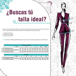 1
2
3
1
2
3
2
3
TALLA
CONTORNO BUSTO 90 93 94 97 98 103 104 109 110 115 116 121
CONTORNO CINTURA 76 79 80 83 84 87 88 92 93 98 99 104
CONTORNO CADERA 98 101 102 105 106 111 112 117 118 123 124 128
TALLA
CONTORNO CINTURA 76 79 80 83 84 87 88 92 93 98 99 104
CONTORNO CADERA 98 101 102 105 111 112 117 118 123 124 128
MEDIDAS
8 10 12 14 16 18
XXXL
MEDIDAS
S M L XL XXL
106
PANTALON
BLUSAS Y VESTIDOS
Conoce nuestra guía de medidas y encuentra la talla que mas se ajusta a tu cuerpo, ten en cuenta
estos 3 puntos importantes para que selecciones la talla correcta de tu prenda.
1. Contorno de busto
2. Contorno de cintura
3. Contorno de cadera
Nota: Toma tus medidas preferiblemente en ropa interior o prendas ajustadas y estando de pie.
 